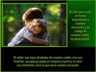 EEll nniiññoo qquuee ccoorrrree,, 
eenn ffoorrmmaa 
eessppoonnttáánneeaa aa 
nnuueessttrroo 
eennccuueennttrroo yy ssee 
ccuueellggaa ddee 
nnuueessttrroo ccuueelllloo,, 
nnoo ttiieennee pprreecciioo.. 
EEll ccoollllaarr qquuee hhaaccee aallrreeddeeddoorr ddee nnuueessttrroo ccuueelllloo,, ccoonn ssuuss 
bbrraacciittooss,, nnoo eessttáá eenn vveennttaa eenn nniinngguunnaa jjooyyeerrííaa yy eell ccaalloorr 
qquuee ttrraannssmmiittee,, dduurraa lloo qquuee dduurree nnuueessttrroo rreeccuueerrddoo.. 
 