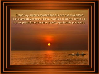 Desde hoy, seamos agradecidos aa lloo qquuee nnooss eess ooffeerrttaaddoo 
ggrraattuuiittaammeennttee yy sseeaammooss ffeelliicceess,, mmiieennttrraass eell ddííaa nnooss ssoonnrrííee yy eell 
ssooll ddeesspplliieeggaa lluuzz eenn nnuueessttrroo ccoorraazzóónn aappaassiioonnaaddoo ppoorr llaa vviiddaa.. 
 