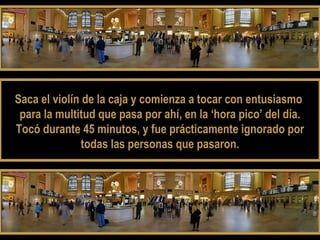 Saca el violín de la caja yy ccoommiieennzzaa aa ttooccaarr ccoonn eennttuussiiaassmmoo 
ppaarraa llaa mmuullttiittuudd qquuee ppaassaa ppoorr aahhíí,, eenn llaa ‘‘hhoorraa ppiiccoo’’ ddeell ddííaa.. 
TTooccóó dduurraannttee 4455 mmiinnuuttooss,, yy ffuuee pprrááccttiiccaammeennttee iiggnnoorraaddoo ppoorr 
ttooddaass llaass ppeerrssoonnaass qquuee ppaassaarroonn.. 
 