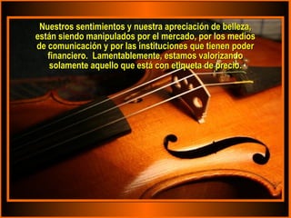 Nuestros sentimientos y nuestra apreciación de belleza,Nuestros sentimientos y nuestra apreciación de belleza,
están siendo manipulados por el mercado, por los mediosestán siendo manipulados por el mercado, por los medios
de comunicación y por las instituciones que tienen poderde comunicación y por las instituciones que tienen poder
financiero. Lamentablemente, estamos valorizandofinanciero. Lamentablemente, estamos valorizando
solamente aquello que está con etiqueta de precio.solamente aquello que está con etiqueta de precio.
 