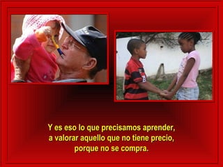 Y es eso lo que precisamos aprender,Y es eso lo que precisamos aprender,
a valorar aquello que no tiene precio,a valorar aquello que no tiene precio,
porque no se compra.porque no se compra.
 
