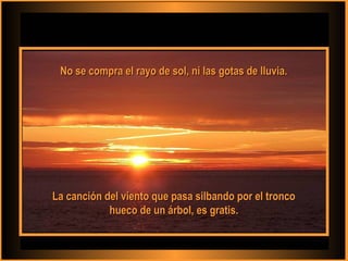 No se compra el rayo de sol, ni las gotas de lluvia.No se compra el rayo de sol, ni las gotas de lluvia.
La canción del viento que pasa silbando por el troncoLa canción del viento que pasa silbando por el tronco
hueco de un árbol, es gratis.hueco de un árbol, es gratis.
 
