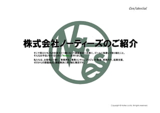 Confidential




株式会社ノーティーズのご紹介
株式会社ノーティーズのご紹介
    ノーティーズのご
    そこで見えたモノものを我々と一緒になって課題解決に忠実に、ゴールに執着して取り組むこと。
    そんなお手伝いをするために「Noties」を作りました。
    そんなお手伝いをするために「      」を作りました。
    私たちは、お客様と一緒に、事業再生、業務コンサル、プロジェクト管理、営業代行、起業支援、
    ゼロからの課題抽出と課題解決に取り組む集団です。




お問合せはこちら    03-5226-0048 info@noties.co.jp   Copyright © Noties co.ltd. All rights reserved.
 