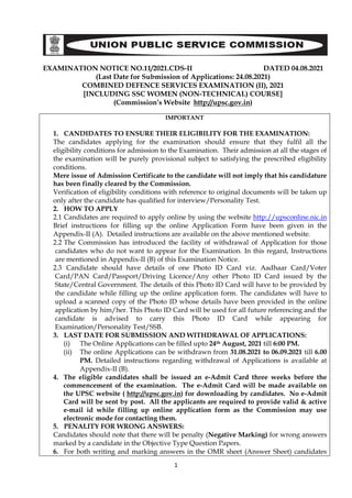 1
EXAMINATION NOTICE NO.11/2021.CDS-II DATED 04.08.2021
(Last Date for Submission of Applications: 24.08.2021)
COMBINED DEFENCE SERVICES EXAMINATION (II), 2021
[INCLUDING SSC WOMEN (NON-TECHNICAL) COURSE]
(Commission’s Website http://upsc.gov.in)
IMPORTANT
1. CANDIDATES TO ENSURE THEIR ELIGIBILITY FOR THE EXAMINATION:
The candidates applying for the examination should ensure that they fulfil all the
eligibility conditions for admission to the Examination. Their admission at all the stages of
the examination will be purely provisional subject to satisfying the prescribed eligibility
conditions.
Mere issue of Admission Certificate to the candidate will not imply that his candidature
has been finally cleared by the Commission.
Verification of eligibility conditions with reference to original documents will be taken up
only after the candidate has qualified for interview/Personality Test.
2. HOW TO APPLY
2.1 Candidates are required to apply online by using the website http://upsconline.nic.in
Brief instructions for filling up the online Application Form have been given in the
Appendix-II (A). Detailed instructions are available on the above mentioned website.
2.2 The Commission has introduced the facility of withdrawal of Application for those
candidates who do not want to appear for the Examination. In this regard, Instructions
are mentioned in Appendix-II (B) of this Examination Notice.
2.3 Candidate should have details of one Photo ID Card viz. Aadhaar Card/Voter
Card/PAN Card/Passport/Driving Licence/Any other Photo ID Card issued by the
State/Central Government. The details of this Photo ID Card will have to be provided by
the candidate while filling up the online application form. The candidates will have to
upload a scanned copy of the Photo ID whose details have been provided in the online
application by him/her. This Photo ID Card will be used for all future referencing and the
candidate is advised to carry this Photo ID Card while appearing for
Examination/Personality Test/SSB.
3. LAST DATE FOR SUBMISSION AND WITHDRAWAL OF APPLICATIONS:
(i) The Online Applications can be filled upto 24th August, 2021 till 6:00 PM.
(ii) The online Applications can be withdrawn from 31.08.2021 to 06.09.2021 till 6.00
PM. Detailed instructions regarding withdrawal of Applications is available at
Appendix-II (B).
4. The eligible candidates shall be issued an e-Admit Card three weeks before the
commencement of the examination. The e-Admit Card will be made available on
the UPSC website ( http://upsc.gov.in) for downloading by candidates. No e-Admit
Card will be sent by post. All the applicants are required to provide valid & active
e-mail id while filling up online application form as the Commission may use
electronic mode for contacting them.
5. PENALITY FOR WRONG ANSWERS:
Candidates should note that there will be penalty (Negative Marking) for wrong answers
marked by a candidate in the Objective Type Question Papers.
6. For both writing and marking answers in the OMR sheet (Answer Sheet) candidates
 
