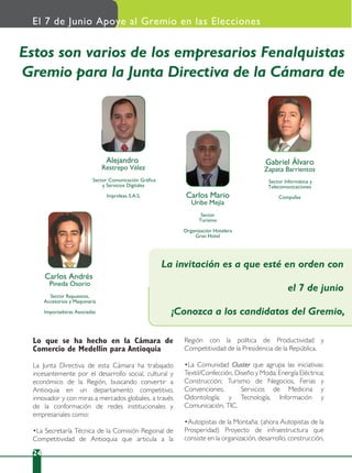 24
Lo que se ha hecho en la Cámara de
Comercio de Medellín para Antioquia
La Junta Directiva de esta Cámara ha trabajado
incesantemente por el desarrollo social, cultural y
económico de la Región, buscando convertir a
Antioquia en un departamento competitivo,
innovador y con miras a mercados globales, a través
de la conformación de redes institucionales y
empresariales como:
•La Secretaría Técnica de la Comisión Regional de
Competitividad de Antioquia que articula a la
Región con la política de Productividad y
Competitividad de la Presidencia de la República.
•La Comunidad Cluster que agrupa las iniciativas:
Textil/Confección, Diseño y Moda; Energía Eléctrica;
Construcción; Turismo de Negocios, Ferias y
Convenciones; Servicios de Medicina y
Odontología; y Tecnología, Información y
Comunicación, TIC.
•Autopistas de la Montaña: (ahora Autopistas de la
Prosperidad) Proyecto de infraestructura que
consiste en la organización, desarrollo, construcción,
El 7 de Junio Apoye al Gremio en las Elecciones
Carlos Andrés
Pineda Osorio
Sector Repuestos,
Accesorios y Maquinaria
Importadoras Asociadas
Sector Comunicación Gráﬁca
y Servicios Digitales
Imprideas S.A.S.
Alejandro
Restrepo Vélez
Sector
Turismo
Organización Hotelera
Gran Hotel
Carlos Mario
Uribe Mejía
Sector Informática y
Telecomunicaciones
Compufax
Gabriel Álvaro
Zapata Barrientos
Estos son varios de los empresarios Fenalquistas
Gremio para la Junta Directiva de la Cámara de
La invitación es a que esté en orden con
el 7 de junio
¡Conozca a los candidatos del Gremio,
 