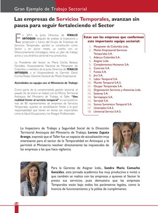 Las empresas de Servicios Temporales, avanzan sin
pausa para seguir fortaleciendo el Sector
En 2011, la Junta Directiva de FENALCO
ANTIOQUIA después de analizar la trayectoria y
proyección a futuro del Grupo de Empresas de
Servicios Temporales, aprobó su constitución como
Sector y en pocos meses, ya cuenta con un
Direccionamiento Estratégico, tiene un plan de trabajo
activo y una dinámica sectorial muy productiva.
La Presidente del Sector es María Cecilia Bedoya
González, Vicepresidente Nacional de Manpower de
Colombia y miembro de la Junta Directiva de FENALCO
ANTIOQUIA; y el Vicepresidente es Germán Darío
Correa Rodas, Gerente General de Misión Empresarial.
Actividades en equipo con el Ministerio de Trabajo
Como parte de la comprometida gestión sectorial, el
pasado 26 de enero se realizó con la Oﬁcina Territorial
Antioquia del Ministerio de Trabajo, el Taller “Una
realidad frente al servicio temporal” al cual asistieron
más de 80 representantes de empresas de Servicios
Temporales, quienes se sensibilizaron frente a la gran
responsabilidad que tienen en temas tan importantes
como la Salud Ocupacional y los Riesgos Profesionales.
30
Gran Ejemplo de Trabajo Sectorial
Estas son las empresas que conforman
este importante equipo sectorial:
Manpower de Colombia Ltda.
Misión Empresarial Servicios
Temporales S.A.
Adecco Colombia S.A.
Asignar Ltda.
Complementos Humanos S.A.
Contrate S.A.
Futesa S.A.
Jiro S.A.
Labor Temporal S.A.
Mundo Temporal S.A.S.
Ocupar Temporales S.A.
Organización Servicios y Asesorías Ltda.
Saitemp S.A.
Serviapoyos S.A.
Servijob S.A.
Somos Suministro Temporal S.A.
Uniempleo S.A.S.
Universal Service S.A.S.
1.
2.
3.
4.
5.
6.
7.
8.
9.
10.
11.
12.
13.
14.
15.
16.
17.
18.
Para la Gerente de Asignar Ltda., Sandra María Camacho
González, esta jornada académica fue muy productiva e invitó a
que también se realice con las empresas a quienes el Sector le
presta sus servicios, pues demuestra que las empresas
Temporales están bajo todos los parámetros legales, como la
licencia de funcionamiento y la póliza de cumplimiento.
La Inspectora de Trabajo y Seguridad Social de la Dirección
Territorial Antioquia del Ministerio de Trabajo, Lorena Zapata
Arango, expresó que el Taller fue un espacio de actualización muy
interesante para el sector de la Temporalidad en Antioquia y le
permitió al Ministerio resolver directamente las inquietudes de
las empresas a las que hace vigilancia.
 