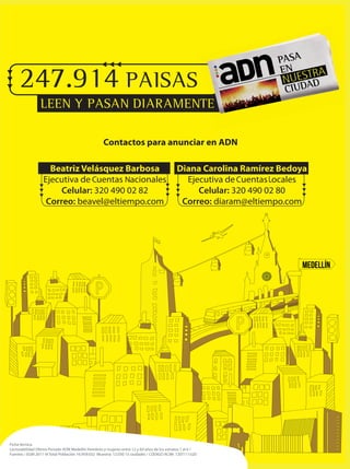 Ficha técnica
Lecturabilidad Último Periodo ADN Medellín Hombres y mujeres entre 12 y 69 años de los estratos 1 al 6 /
Fuentes / EGM 2011-III Total Población 16.959.032 Muestra: 12.030 15 ciudades / CÓDIGO ACIM: 1207111520
247.914 PAISAS
LEEN Y PASAN DIARAMENTELEEN Y PASAN DIARAMENTE
Contactos para anunciar en ADN
Beatriz Velásquez Barbosa
Ejecutiva de cuentas nacionales
Celular: 320 490 02 82
Correo: beavel@eltiempo.com
Diana Carolina Ramirez Bedoya
Ejecutiva de cuentas locales
Celular: 320 490 02 80
Correo: diaram@eltiempo.com
C N C L
 