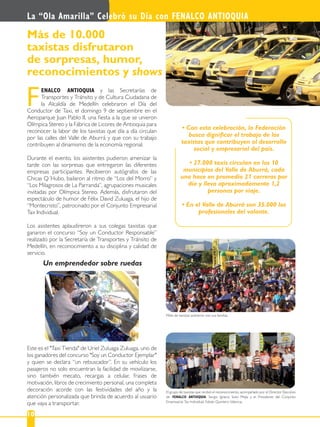 La “Ola Amarilla” Celebró su Día con FENALCO ANTIOQUIA
10
ENALCO ANTIOQUIA y las Secretarías de
Transportes y Tránsito y de Cultura Ciudadana de
la Alcaldía de Medellín celebraron el Día del
Conductor de Taxi, el domingo 9 de septiembre en el
Aeroparque Juan Pablo II, una ﬁesta a la que se unieron
Olímpica Stereo y la Fábrica de Licores de Antioquia para
reconocer la labor de los taxistas que día a día circulan
por las calles del Valle de Aburrá y que con su trabajo
contribuyen al dinamismo de la economía regional.
Durante el evento, los asistentes pudieron amenizar la
tarde con las sorpresas que entregaron las diferentes
empresas participantes: Recibieron autógrafos de las
Chicas Q´Hubo, bailaron al ritmo de “Los del Morro” y
“Los Milagrosos de La Parranda”, agrupaciones musicales
invitadas por Olímpica Stereo. Además, disfrutaron del
espectáculo de humor de Félix David Zuluaga, el hijo de
“Montecristo”, patrocinado por el Conjunto Empresarial
Tax Individual.
Los asistentes aplaudireron a sus colegas taxistas que
ganaron el concurso “Soy un Conductor Responsable”
realizado por la Secretaría de Transportes y Tránsito de
Medellín, en reconocimiento a su disciplina y calidad de
servicio.
F
Este es el "Taxi Tienda" de Uriel Zuluaga Zuluaga, uno de
los ganadores del concurso "Soy un Conductor Ejemplar"
y quien se declara “un rebuscador”. En su vehículo los
pasajeros no solo encuentran la facilidad de movilizarse,
sino también mecato, recargas a celular, frases de
motivación, libros de crecimiento personal, una completa
decoración acorde con las festividades del año y la
atención personalizada que brinda de acuerdo al usuario
que vaya a transportar.
Más de 10.000
taxistas disfrutaron
de sorpresas, humor,
reconocimientos y shows
busca digniﬁcar el trabajo de los
taxistas que contribuyen al desarrollo
social y empresarial del país.
municipios del Valle de Aburrá, cada
uno hace en promedio 21 carreras por
día y lleva aproximadamente 1,2
personas por viaje.
profesionales del volante.
El grupo de taxistas que recibió el reconocimiento, acompañado por el Director Ejecutivo
de FENALCO ANTIOQUIA, Sergio Ignacio Soto Mejía y el Presidente del Conjunto
Empresarial Tax Individual, Fabián Quintero Valencia.
Miles de taxistas asistieron con sus familias.
Un emprendedor sobre ruedas
 