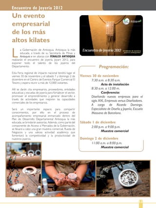 a Gobernación de Antioquia, Antioquia la más
educada, a través de su Secretaría de Minas y
Antioquia e en alianza con FENALCO ANTIOQUIA
realizarán el encuentro de joyería, Joyart 2012, para
exponer todo el talento de los joyeros del
Departamento.
Esta Feria regional de impacto nacional tendrá lugar el
viernes 30 de noviembre y el sábado 1 y domingo 2 de
diciembre en el Centro de Eventos Parque Comercial El
Tesoro y espera reunir a más de 12.000 visitantes.
Allí se darán cita empresarios, proveedores, entidades
educativas y escuelas de joyería para fortalecer el sector,
promover el emprendimiento y generar desarrollo a
través de actividades que mejoren las capacidades
comerciales de los empresarios.
Será un importante espacio para compartir
conocimientos, por ello en el proceso de
acompañamiento empresarial enmarcado dentro del
Plan de Desarrollo Departamental Antioquia la más
educada, se brindarán asesorías. Además, como parte del
componente de Acceso a Mercados de la Gobernación,
se llevará a cabo una gran muestra comercial, Rueda de
Negocios y una valiosa actividad académica que
fomentará la competitividad y la productividad de
nuestros joyeros.
L
Un evento
empresarial
de los más
altos kilates
Encuentro de Joyería 2012
13
Programación:
Viernes 30 de noviembre
Sábado 1 de diciembre
7:30 a.m. a 8:30 a.m.
Acto de instalación
8:30 a.m. a 12:00 m.
Conferencia:
Diseñando nuevas empresas para el
siglo XXI, Empresas versus Diseñadores.
A cargo de Ricardo Domingo.
Especialista de Diseño y Joyería, Escuela
Massana de Barcelona.
2:00 p.m. a 9:00 p.m.
Muestra comercial
Domingo 2 de diciembre
11:00 a.m. a 8:00 p.m.
Muestra comercial
 