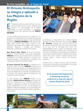 Los empresarios del Oriente Antioqueño, muy atentos en el Simposio.
l Simposio de Comerciantes de Oriente, año tras
año se consolida como el único escenario para
descubrir las oportunidades de la Región
representadas en cada comerciante y empresario
Aﬁliado al Gremio más importante del país: FENALCO
ANTIOQUIA.
La sexta versión de este encuentro se realizó el 3 de
octubre en el Hotel Movich Las Lomas del municipio de
Rionegro, cuyo preámbulo estuvo a cargo del Director
Ejecutivo de FENALCO ANTIOQUIA, Sergio Ignacio Soto
Mejía, quien destacó este espacio como el más
importante del empresariado regional para generar y
entrelazar relaciones y sinergias que continúen
aﬁanzando y acreditando el Oriente Antioqueño.
Juan Manuel Uribe Palacio, de American Flowers,
recibió el reconocimiento Comerciante Distinguido
FENALCO Oriente, ya que durante más de ocho años ha
abanderado con ﬁrmeza, constancia y pujanza esta
empresa dedicada a la producción y exportación de
Hydrangeas y Follajes de excelente calidad.
El Centro Comercial San Nicolás fue exaltado con la
distinción Lealtad Comercial FENALCO Oriente, pues a
través de las buenas prácticas comerciales basadas en la
ética y en la competencia leal se ha posicionado como un
ícono en la Región para la diversión, el entretenimiento,
los eventos y las compras, además de representar una
importante fuente de empleo.
El título Tendero Líder FENALCO Oriente le fue
otorgado a Rubiela Valencia Quintero del Granero San
José, cuya experiencia es un verdadero ejemplo de
progreso y liderazgo comunitario al cooperar con los
grupos ambientales de su sector, con el cuidado de la
población adulta desprotegida y con las festividades que
celebran sus vecinos para recolectar fondos destinados a
obras sociales.
E
El Oriente Antioqueño
se integra y aplaude a
Los Mejores de la
Región
14
Un Cita Ineludible con el Comercio Local
La Exaltación al compromiso con la Responsabilidad
Social en el Oriente Antioqueño fue otorgada a Aguas
de Rionegro, empresa de servicios públicos de
acueducto y alcantarillado para el municipio, que trabaja
de la mano con la comunidad para actuar con
Responsabilidad Social a través de programas como
Aguas de Rionegro en Tu Barrio y en Tu Vereda, en el
cual visitan las diferentes comunidades para enseñarles
los procesos de mantenimiento y cuidado de las fuentes
hídricas de la zona, sobre el manejo integral de los
residuos sólidos y demás factores de educación
ambiental.
También se hizo un especial reconocimiento de Méritos
Comerciales a las empresas que cumplieron cinco años
de Aﬁliación al Gremio en esta Región.
El eje temático del Simposio fue
el Marketing Territorial,
conferencia a cargo del experto
italiano Ricardo de Datto.
 