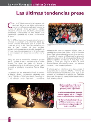 La Mejor Vitrina para la Belleza Colombiana
16
Las últimas tendencias prese
Colombiabelleza 2012 movió
4.000 millones de pesos en
preventa, venta y posventa.
Un estudio de la ﬁrma brasileña
mujeres colombianas se maquillan.
El diario Portafolio informó que
las cremas para uso
cosmético son adquiridas por el
target masculino.
erca de 5.000 visitantes recibió el certamen más
destacado del sector de Belleza y Cosméticos,
que con un enfoque renovado abrió sus puertas
a todo el público, donde participaron estilistas,
peluqueros, amas de casa, estudiantes, profesionales,
empresarios y distribuidores de esta industria cuyo
consumo per cápita en el país asciende a los 7,4 billones
de pesos.
Del 13 al 15 de septiembre, los visitantes de la muestra
comercial se acercaron a los diferentes stands que
lanzaron artículos innovadores para el cuidado del
cabello, las uñas y la piel, como procedimientos para
alisar el pelo, esmaltes de larga duración,
autobronceadores especiales y maquillaje elaborado con
fórmulas revolucionarias para conservar la tez, los cuales
se comercializaron con descuentos especiales y ofertas
únicas.
C
“Estoy feliz porque encontré los cosméticos que me
gustan a precios de locura. No sabía que ya existen
esmaltes con biogel que duran dos semanas y
removedores de barniz en paño con aroma a frutas”,
comentó la estudiante universitaria Tatiana Salazar
Duque.
Los primeros dos días del evento se realizó el Simposio
de Belleza y Estética con expertos nacionales como
Martín Vidal, Gloria Pelo, Camilo Andrés Daza Ordóñez
y Luis Alberto Herrera Rodríguez, y especialistas
Los asistentes siguieron con atención cada una de las conferencias del Simposio de Belleza
y Estética.
Pasarela del diseñador colombiano Andrés Pajón.
internacionales como el argentino Rodolfo Urrea, el
mexicano Arturo Andrade Urbina y el estadounidense
Jürgen Klaric, quienes expusieron temas relevantes como
la necesidad de capacitar en Marketing a los actores de
las peluquerías y centros de belleza, destacando que no
basta la experticia en técnicas de maquillaje, corte,
peinado y aﬁnes para asegurar el éxito de estos
establecimientos, porque están sujetos a una demanda
creciente y a una competencia fuerte.
El acto de apertura oﬁcial tuvo como show principal el
lanzamiento de la Colección Otoño – Invierno del
reconocido diseñador colombiano Andrés Pajón, quien
presentó en una espectacular pasarela sus creaciones
glamurosas evocando los colores, las formas y lo exótico
de la selva colombiana.
 