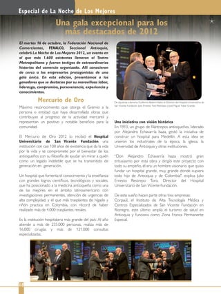Máximo reconocimiento que otorga el Gremio a la
persona o entidad que haya desarrollado obras que
contribuyan al progreso de la actividad mercantil y
representan un positivo y notable beneﬁcio para la
comunidad.
El Mercurio de Oro 2012 lo recibió el Hospital
Universitario de San Vicente Fundación, una
institución con casi 100 años de existencia que da la vida
por la vida y se compromete por el bienestar de los
antioqueños con su ﬁlosofía de ayudar sin mirar a quién
como un legado indeleble que se ha transmitido de
generación en generación.
Un hospital que fomenta el conocimiento y la enseñanza
con grandes logros cientíﬁcos, tecnológicos y sociales,
que ha posicionado a la medicina antioqueña como una
de las mejores en el ámbito latinoamericano con
investigaciones permanentes, atención de urgencias de
alta complejidad, y el que más trasplantes de hígado y
riñón practica en Colombia, con récord de haber
realizado más de 4.000 trasplantes renales.
Es la institución hospitalaria más grande del país: Al año
atiende a más de 235.000 personas, realiza más de
16.000 cirugías y más de 121.000 consultas
especializadas.
Una iniciativa con visión histórica
En 1913, un grupo de ﬁlántropos antioqueños, liderado
por Alejandro Echavarría Isaza, gestó la iniciativa de
construir un hospital para Medellín. A esta idea se
unieron los industriales de la época, la iglesia, la
Universidad de Antioquia y otras instituciones.
“Don Alejandro Echavarría Isaza mostró gran
entusiasmo por esta obra y dirigió este proyecto con
todo su empeño, él era un hombre visionario que quiso
fundar un hospital grande, muy grande donde cupiera
todo hijo de Antioquia y de Colombia", explica Julio
Ernesto Restrepo Toro, Director del Hospital
Universitario de San Vicente Fundación.
De este sueño hacen parte otras tres empresas:
Corpaúl, el Instituto de Alta Tecnología Médica y
Centros Especializados de San Vicente Fundación en
Rionegro, este último amplía el turismo de salud en
Antioquia y funciona como Zona Franca Permanente
Especial.
El martes 16 de octubre, la Federación Nacional de
Comerciantes, FENALCO, Seccional Antioquia,
celebró La Noche de Los Mejores 2012, un evento en
el que más 1.600 asistentes llenaron el Teatro
Metropolitano y fueron testigos de extraordinarias
historias del comercio organizado. Allí conocieron
de cerca a los empresarios protagonistas de una
gala única. En esta edición, presentamos a los
ganadores que se destacan por su maravillosa labor,
liderazgo, compromiso, perseverancia, experiencia y
conocimientos.
Especial de La Noche de Los Mejores
18
Una gala excepcional para los
más destacados de 2012
De izquierda a derecha: Guillermo Botero Nieto; el Director del Hospital Universitario de
San Vicente Fundación, Julio Ernesto Toro Restrepo y José Miguel Tobar Granda.
Mercurio de Oro
 