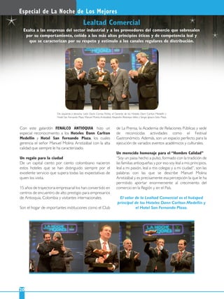 Con este galardón FENALCO ANTIOQUIA hizo un
especial reconocimiento a los Hoteles Dann Carlton
Medellín y Hotel San Fernando Plaza, los cuales
gerencia el señor Manuel Molina Aristizábal con la alta
calidad que siempre le ha caracterizado.
Un regalo para la ciudad
De un capital ciento por ciento colombiano nacieron
estos hoteles que se han distinguido siempre por el
excelente servicio que supera todas las expectativas de
quien los visita.
15 años de trayectoria empresarial los han convertido en
centros de encuentro de alto prestigio para empresarios
de Antioquia, Colombia y visitantes internacionales.
Son el hogar de importantes instituciones como el Club
de La Prensa, la Academia de Relaciones Públicas y sede
de reconocidas actividades como el Festival
Gastronómico. Además, son un espacio perfecto para la
ejecución de variados eventos académicos y culturales.
Un merecido homenaje para el “Hombre Calidad”
“Soy un paisa hecho a pulso, formado con la tradición de
las familias antioqueñas y por eso soy leal a mis principios,
leal a mi pasión, leal a mis colegas y a mi ciudad”, son las
palabras con las que se describe Manuel Molina
Aristizábal y es precisamente esa percepción la que le ha
permitido aportar enormemente al crecimiento del
comercio en la Región y en el País.
El valor de la Lealtad Comercial es el huésped
principal de los Hoteles Dann Carlton Medellín y
el Hotel San Fernando Plaza.
Especial de La Noche de Los Mejores
20
Lealtad Comercial
De izquierda a derecha: León Darío Correa Flórez, el Gerente de los Hoteles Dann Carlton Medellín y
Hotel San Fernando Plaza, Manuel Molina Aristizábal; Alejandro Restrepo Vélez y Sergio Ignacio Soto Mejía.
Exalta a las empresas del sector industrial y a los proveedores del comercio que sobresalen
por su comportamiento, ceñido a los más altos principios éticos y de competencia leal y
que se caracterizan por su respeto y estímulo a los canales regulares de distribución.
 