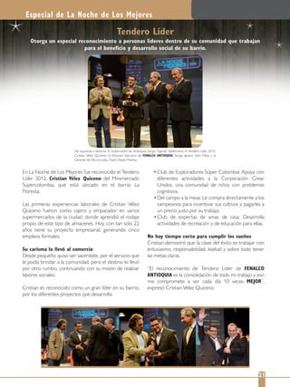 De izquierda a derecha: El Gobernador de Antioquia, Sergio Fajardo Valderrama; el Tendero Líder 2012,
Cristian Vélez Quiceno; el Director Ejecutivo de FENALCO ANTIOQUIA, Sergio Ignacio Soto Mejía y el
Gerente de Aburrá Ltda., Darío Alzate Medina.
En La Noche de Los Mejores fue reconocido el Tendero
Líder 2012, Cristian Vélez Quiceno del Minimercado
Súpercolombia, que está ubicado en el barrio La
Floresta.
Las primeras experiencias laborales de Cristian Vélez
Quiceno fueron como cajero y empacador en varios
supermercados de la ciudad, donde aprendió el rodaje
propio de este tipo de almacenes. Hoy, con tan solo 22
años tiene su proyecto empresarial, generando cinco
empleos formales.
Su carisma lo llevó al comercio
Desde pequeño quiso ser sacerdote, por el servicio que
le podía brindar a la comunidad, pero el destino lo llevó
por otro rumbo, continuando con su misión de realizar
labores sociales.
Cristian es reconocido como un gran líder en su barrio,
por los diferentes proyectos que desarrolla:
Club de Exploradores Súper Colombia: Apoya con
diferentes actividades a la Corporación Crear
Unidos, una comunidad de niños con problemas
cognitivos.
Del campo a la mesa: Le compra directamente a los
campesinos para incentivar sus cultivos y pagarles a
un precio justo por su trabajo.
Club de expertas de amas de casa: Desarrolla
actividades de recreación y de educación para ellas.
No hay tiempo corto para cumplir los sueños
Cristian demostró que la clave del éxito es trabajar con
entusiasmo, responsabilidad, lealtad y sobre todo tener
las metas claras.
“El reconocimiento de Tendero Líder de FENALCO
ANTIOQUIA es la consolidación de todo mi trabajo y eso
me compromete a ser cada día 10 veces MEJOR”,
expresó Cristian Vélez Quiceno.
Especial de La Noche de Los Mejores
21
Tendero Líder
Otorga un especial reconocimiento a personas líderes dentro de su comunidad que trabajan
para el beneﬁcio y desarrollo social de su barrio.
 