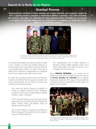 En esta fascinante velada del comercio, el Gremio exaltó
a esos hombres de tropa del Ejército Nacional, la
Armada Nacional, la Fuerza Aérea y la Policía Nacional,
como agradecimiento inﬁnito a su labor heróica por la
defensa de la soberanía, la independencia, la integridad
del territorio nacional y del orden constitucional.
En medio de una solemne calle de honor formada por
miembros de la Policía Nacional, pasaron al escenario los
cuatro representantes de las diferentes fuerzas que
recibieron tan especial homenaje:
recibió el Soldado Profesional Jhon Alexánder
Cardona Carmona, de la Unidad Orgánico Batallón
Nutibara, Andes - Antioquia.
reconocimiento fue el Infante de Marina Profesional,
Edison Moreno Perea del Batallón Fluvial de
Infantería de Marina N° 20.
Flórez Zuluaga, del Comando Aéreo de Combate 5
fue quien recibió el galardón.
Patrullero Amilkar Rafael Caballero Cutén, de la
Policía Metropolitana del Valle de Aburrá, le fue
entregado este reconocimiento.
Desde FENALCO ANTIOQUIA y en nombre de los
colombianos, expresamos nuevamente gratitud inﬁnita a
las Fuerzas Armadas de Colombia por el valeroso
trabajo que realizan por tierra, agua y aire para defender
la soberanía del país, la seguridad de nuestra gente y el
progreso de la sociedad.
Especial de La Noche de Los Mejores
24
Gratitud Perenne
De izquierda a derecha: El Soldado Profesional, Jhon Alexander Cardona Carmona; el Infante de Marina Profesional, Edison
Moreno Perea; el Capitán de la Fuerza Aérea, Jimmy Ánderson Flórez Zuluaga y el Patrullero, Amilkar Rafael Caballero Cutén,
homenajeados con el Galardón de Gratitud Perenne entregado a las Fuerzas Armadas de Colombia.
La entrega de la segunda edición de Gratitud Perenne resultó llena de emociones que se
vieron reﬂejadas en el acogedor y extenso aplauso que brindaron los asistentes a estos
héroes de la Patria.
Reconocimiento instituido en forma unánime por la Junta Directiva para otorgarlo a partir de
2011 a aquellas personas, empresas o instituciones públicas o privadas, a las cuales el Gremio
del comercio organizado y la comunidad les deban gratitud eterna e ilimitada por sus acciones
y sus aportes al desarrollo empresarial, al crecimiento de la economía, a la seguridad, al bien
común y a la sociedad en general.
Cortesía El Colombiano
 