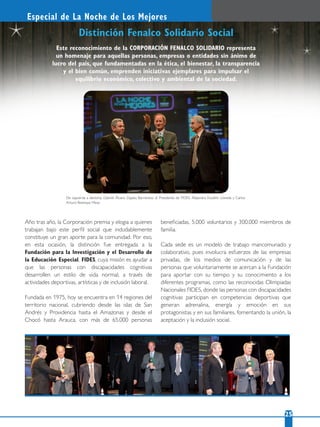 22 25
Especial de La Noche de Los Mejores
Distinción Fenalco Solidario Social
De izquierda a derecha: Gabriel Álvaro Zapata Barrientos; el Presidente de FIDES, Alejandro Escallón Lloreda y Carlos
Arturo Restrepo Mesa.
Este reconocimiento de la CORPORACIÓN FENALCO SOLIDARIO representa
un homenaje para aquellas personas, empresas o entidades sin ánimo de
lucro del país, que fundamentadas en la ética, el bienestar, la transparencia
y el bien común, emprenden iniciativas ejemplares para impulsar el
equilibrio económico, colectivo y ambiental de la sociedad.
Año tras año, la Corporación premia y elogia a quienes
trabajan bajo este perﬁl social que indudablemente
constituye un gran aporte para la comunidad. Por eso,
en esta ocasión, la distinción fue entregada a la
Fundación para la Investigación y el Desarrollo de
la Educación Especial, FIDES, cuya misión es ayudar a
que las personas con discapacidades cognitivas
desarrollen un estilo de vida normal, a través de
actividades deportivas, artísticas y de inclusión laboral.
Fundada en 1975, hoy se encuentra en 14 regiones del
territorio nacional, cubriendo desde las islas de San
Andrés y Providencia hasta el Amazonas y desde el
Chocó hasta Arauca, con más de 65.000 personas
beneﬁciadas, 5.000 voluntarios y 300.000 miembros de
familia.
Cada sede es un modelo de trabajo mancomunado y
colaborativo, pues involucra esfuerzos de las empresas
privadas, de los medios de comunicación y de las
personas que voluntariamente se acercan a la Fundación
para aportar con su tiempo y su conocimiento a los
diferentes programas, como las reconocidas Olimpiadas
Nacionales FIDES, donde las personas con discapacidades
cognitivas participan en competencias deportivas que
generan adrenalina, energía y emoción en sus
protagonistas y en sus familiares, fomentando la unión, la
aceptación y la inclusión social.
 