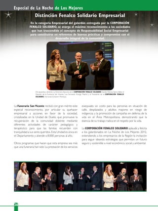 26/
Especial de La Noche de Los Mejores
La Funeraria San Vicente recibió con gran mérito este
especial reconocimiento, por articular su quehacer
empresarial a acciones en favor de la sociedad,
cristalizadas en la Unidad de Duelo, que promueve la
recuperación de la comunidad doliente mediante
diferentes actividades de carácter pedagógico y
terapéutico para que las familias recuerden con
tranquilidad a sus seres queridos. Esta Unidad es única en
el Departamento y atiende a 8.000 personas al año.
Otros programas que hacen que esta empresa sea más
que una funeraria han sido: La prestación de los servicios
Distinción Fenalco Solidario Empresarial
De izquierda a derecha: La Directora Ejecutiva de la CORPORACIÓN FENALCO SOLIDARIO, Sandra Patricia Sierra Vélez; el
Gerente de la Funeraria San Vicente, Luis Fernando Arango Madrid y el Presidente de la CORPORACIÓN FENALCO
SOLIDARIO, Hernando Echeverri Montoya.
En la categoría Empresarial del galardón entregado por la CORPORACIÓN
FENALCO SOLIDARIO, se otorga el máximo reconocimiento a las sociedades
que han trascendido el concepto de Responsabilidad Social Empresarial
para constituirse en referentes de buenas prácticas y compromiso con el
desarrollo integral de la comunidad.
exequiales sin costo para las personas en situación de
calle, desplazados y adultos mayores en riesgo de
indigencia; y la promoción de campañas en defensa de la
vida en el Área Metropolitana, demostrando que la
esencia de su trabajo radica en el respeto por la vida.
La CORPORACIÓN FENALCO SOLIDARIO aplaude y felicita
a los galardonados en La Noche de Los Mejores 2012,
extendiendo a los empresarios de la Región la invitación
para seguir ideando estrategias que permitan un futuro
seguro y sostenible a nivel económico, social y ambiental.
Cortesía
 