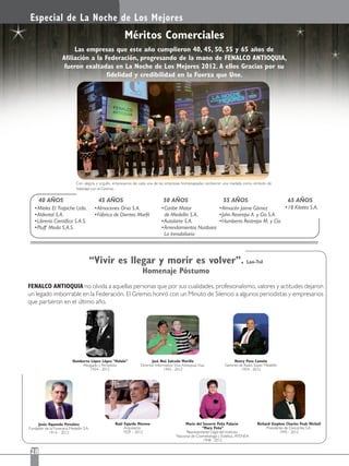 Especial de La Noche de Los Mejores
28
Méritos Comerciales
Con alegría y orgullo, empresarios de cada una de las empresas homenajeadas recibieron una medalla como símbolo de
ﬁdelidad con el Gremio.
Las empresas que este año cumplieron 40, 45, 50, 55 y 65 años de
Aﬁliación a la Federación, progresando de la mano de FENALCO ANTIOQUIA,
fueron exaltadas en La Noche de Los Mejores 2012. A ellos Gracias por su
ﬁdelidad y credibilidad en la Fuerza que Une.
FENALCO ANTIOQUIA no olvida a aquellas personas que por sus cualidades, profesionalismo, valores y actitudes dejaron
un legado imborrable en la Federación. El Gremio honró con un Minuto de Silencio a algunos periodistas y empresarios
que partieron en el último año.
40 AÑOS
Mieles El Trapiche Ltda.
Aldental S.A.
Librería Cientíﬁca S.A.S.
Pluff Moda S.A.S.
55 AÑOS
Almacén Jaime Gómez
John Restrepo A. y Cía S.A.
Humberto Restrepo M. y Cía.
50 AÑOS
Caribe Motor
de Medellín S.A.
Autolarte S.A.
Arrendamientos Nutibara
La Inmobiliaria
45 AÑOS
Almacenes Orva S.A.
Fábrica de Dientes Marﬁl
65 AÑOS
18 Kilates S.A.
Raúl Fajardo Moreno
Arquitecto
1929 – 2012
María del Socorro Peña Palacio
“Mary Peña”
Representante Legal del Instituto
Nacional de Cosmetología y Estética, ATENEA
1948 –2012
Richard Stephen Charles Peak Michell
Presidente de Oxicortes S.A.
1945 - 2012
Jesús Oquendo Pereáñez
Fundador de la Funeraria Medellín S.A.
1914 – 2012
Humberto López López “Hulolo”
Abogado y Periodista
1934 - 2012
José Noé Salcedo Murillo
Director Informativo Viva Antioquia Viva
1945 - 2012
Henry Pava Camelo
Gerente de Radio Súper Medellín
1954 - 2012
“Vivir es llegar y morir es volver”. Lao-Tsê
Homenaje Póstumo
 