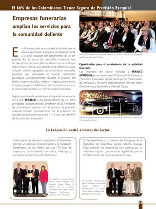 Empresas funerarias
amplían los servicios para
la comunidad doliente
n Antioquia cada vez son más las familias que se
aﬁlian a la previsión exequial y se preparan frente
a la difícil situación del fallecimiento de un ser
querido. Es así como las compañías funerarias han
fortalecido los servicios diferenciadores con un enfoque
más humano y social, que además de la cobertura básica
incluyen valores agregados como servicios musicales,
personas que acompañan el funeral, orientación
psicológica, acompañamiento durante el proceso del
duelo y asesoría jurídica, médica y religiosa, entre otros.
Un plus que genera ﬁdelización de los clientes y acerca a
la comunidad doliente a un servicio más humanizado.
Según una encuesta realizada en el segundo semestre de
2012 por FENALCO a los consumidores de las ocho
principales ciudades del país, alrededor de 27,5 millones
de colombianos cuentan con el servicio de previsión
exequial, tomado principalmente por la población de
estratos socioeconómicos entre 1 y 4 con más del 97%
de los contratos exequiales.
E
El 66% de los Colombianos Tienen Seguro de Previsión Exequial
22 29
Más de 300 asistentes tuvo el evento funerario que se llevó a cabo el 21 de septiembre
en el Parque Comercial El Tesoro.
De izquierda a derecha: Álvaro
Andrés Uribe Aristizábal; Luis
Fernando Arango Madrid; el
Gerente de la Fundación
Cementerio de San Pedro, Camilo
Echavarría Greiffenstein y
Esperanza Cecilia Vélez Vélez.
De izquierda a derecha: Sergio
Ignacio Soto Mejía; Luis Fernando
Arango Madrid; el
Representante a la Cámara,
Carlos Alberto Zuluaga Díaz y
José Miguel Tobar Granda.
Además de la agenda académica, se exhibieron algunos carros fúnebres de la colección de
la Funeraria San Vicente.
Como parte del encuentro académico, el Gremio le
entregó un especial reconocimiento a la Fundación
Cementerio de San Pedro por sus 170 años de
trayectoria, contribuyendo con ética, liderazgo y
perseverancia al crecimiento del Sector.
Capacitación para el crecimiento de la actividad
funeraria
Las empresas del Sector Aﬁliadas a FENALCO
ANTIOQUIA se reunierón en el IV Simposio de Funerarias
y Servicios Exequiales, donde participaron comerciantes
de Antioquia y de otros departamentos del país como
Cundinamarca, Santander y Valle del Cauca.
La Federación exaltó a líderes del Sector
El Representante a la Cámara del Congreso de la
República de Colombia, Carlos Alberto Zuluaga
Díaz, también fue reconocido con gratitud por su
valiosísimo apoyo con iniciativas legislativas para el
fortalecimiento de las empresas funerarias.
 