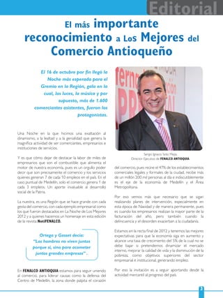 3
Editorial
El más importante
reconocimiento a Los Mejores del
Comercio Antioqueño
Una Noche en la que hicimos una exaltación al
dinamismo, a la lealtad y a la genialidad que genera la
magníﬁca actividad de ser comerciantes, empresarios e
instituciones de servicios.
Y es que cómo dejar de destacar la labor de miles de
empresarios que son el combustible que alimenta el
motor de nuestra economía, pues es un orgullo poder
decir que son precisamente el comercio y los servicios
quienes generan 7 de cada 10 empleos en el país. En el
caso puntual de Medellín, solo el comercio genera 1 de
cada 3 empleos. Un aporte invaluable al desarrollo
social de la Patria.
La nuestra, es una Región que se hace grande con cada
gesta del comercio, con cada ejemplo empresarial como
los que fueron destacados en La Noche de Los Mejores
2012 y a quienes hacemos un homenaje en esta edición
de la revista NotiFENALCO.
En FENALCO ANTIOQUIA estamos para seguir uniendo
al comercio, para liderar causas como la defensa del
Centro de Medellín, la zona donde palpita el corazón
Sergio Ignacio Soto Mejía,
Director Ejecutivo de FENALCO ANTIOQUIA.
del comercio, pues reúne el 47% de los establecimientos
comerciales legales y formales de la ciudad, recibe más
de un millón 200 mil personas al día e indiscutiblemente
es el eje de la economía de Medellín y el Área
Metropolitana.
Por eso vemos más que necesario que se sigan
realizando planes de intervención, especialmente en
esta época de Navidad y de manera permanente, pues
es cuando los empresarios realizan la mayor parte de la
facturación del año, pero también cuando la
delincuencia y el desorden exacerban a la ciudadanía.
Estamos en la recta ﬁnal de 2012 y tenemos las mejores
expectativas para que la economía siga en aumento y
alcance una tasa de crecimiento del 5% de la cual no se
debe bajar si pretendemos dinamizar el mercado
interno, mejorar la calidad de vida y la disminución de la
pobreza, como objetivos superiores del sector
empresarial e institucional, generando empleo.
Por eso la invitación es a seguir aportando desde la
actividad mercantil al progreso del país.
El 16 de octubre por ﬁn llegó la
Noche más esperada para el
Gremio en la Región, gala en la
cual, las luces, la música y por
supuesto, más de 1.600
comerciantes asistentes, fueron los
protagonistas.
Ortega y Gasset decía:
“Los hombres no viven juntos
porque sí, sino para acometer
juntos grandes empresas” .
 