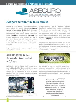 2234
Alianzas que Respaldan la Actividad de los Aﬁliados
Pensando en que los Aﬁliados y colaboradores del Gremio
siempre cuenten con mayores beneﬁcios, La Federación
Nacional de Comerciantes, FENALCO, Seccional Antioquia,
en Alianza con la compañía Seguros Bolívar, ofrece a los
empresarios que forman parte de la familia Fenalquista, el
servicio ASEGURO, una marca registrada de FENALCO y un
producto exclusivo con tarifas especiales para que los
comerciantes adquieran seguros de vida con cubrimiento en
todas las posibilidades de muerte (accidental, violenta, natural
o por enfermedad, muerte presunta o desaparición y
homicidio).
La garantía de la aseguradora es que se encarga de todos los
detalles y trámites necesarios.
La Fundación Museo del Transporte de Antioquia, con el
apoyo de FENALCO ANTIOQUIA, llevó a cabo del 29 de agosto
al 2 de septiembre en Plaza Mayor Medellín, el evento
diseñado para los protagonistas del sector Automotor:
Expomotriz 2012, una gran vitrina que permitió excelentes
posibilidades de negocios.
Asegure su vida y la de su familia
Expomotriz 2012,
Salón del Automóvil
y Aﬁnes
La Jefe de Servicio al Cliente de la Federación, Luz Andrea
Calle Espinosa señaló que “aunque actualmente este producto
funciona como un seguro de vida, muy pronto ofrecerá otro
tipo de coberturas como el aseguramiento de vehículo para
que las personas se sientan cada vez más protegidas con el
respaldo de entidades con experiencia. De esta manera vamos
ampliando el portafolio de servicios con todas las ventajas
ofrecidas por ASEGURO”.
Otra facilidad que otorga asegurarse con este producto es la
atención personalizada para quienes lo requieran, pues los
interesados cuentan con la disponibilidad de los asesores de
Seguros Bolívar para resolver sus inquietudes, llamando desde
un teléfono celular a la línea #322.
Los asistentes disfrutaron de una espectacular exhibición de automóviles, motos, tunning
y accesorios, que se amplió a 25.000 m2, más de 40 marcas y 80 expositores, además de
una gran muestra con los mejores autos clásicos.
La actividad vinculada con el
grupo de automotores genera
alrededor de 93.000 empleos
directos, de los cuales 24.000 son
de vehículos y cerca de 8.000 de
motos, sin incluir autopartes y
combustibles que son los
subsectores más intensivos en
mano de obra.
Las novedades de diseño y tecnología, lanzamientos y
actualidades de los productos y servicios relacionados con el
mundo automotor hicieron parte de esta jornada, donde se
logró proporcionar asesoría legal y ﬁnanciera por parte de las
entidades bancarias y las aseguradoras a cientos de asistentes
participantes.
 
