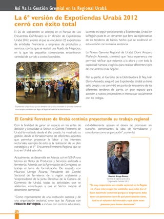 Así Va la Gestión Gremial en la Regional Urabá
36
El 26 de septiembre se celebró en el Parque de Los
Encuentros Comfenalco la 6° Versión de Expotiendas
Urabá 2012, evento al que se vincularon 25 expositores
de entidades ﬁnancieras y empresas de productos y
servicios con las que se realizó una Rueda de Negocios,
en la que los pequeños comerciantes encontraron
variedad de surtido a costos favorables.
La 6° versión de Expotiendas Urabá 2012
cerró con éxito total
Expotiendas Urabá busca que los tenderos de la zona consoliden la actividad comercial
con el amplio portafolio que llega a la Región a través de las distribuidoras.
La meta es seguir posicionando a Expotiendas Urabá en
la Región, pues es un certamen que llena las expectativas
de los tenderos de barrio, hecho que se evidenció en
esta versión con la masiva asistencia.
La Nueva Gerente Regional de Urabá, Doris Amparo
Muñetón Acevedo, comentó que “esta experiencia me
permitió ratiﬁcar que estamos a la altura y con toda la
capacidad humana y logística para realizar diferentes tipos
de encuentros en la Región”.
Por su parte, el Gerente de la Distribuidora El Rey, Iván
Darío Acevedo, aseguró que Expotiendas Urabá ya tiene
sello propio y se convirtió en punto de encuentro de los
diferentes tenderos de barrio, un gran espacio para
acceder a nuevos proveedores e interactuar socialmente
con los colegas.
Con la ﬁnalidad de ganar un espacio en los entes de
decisión y consolidar al Sector, el Comité Ferretero de
Urabá formalizado desde el año pasado, ha mostrado su
gestión, desde el fortalecimiento de diferentes aspectos
que permitan proyectar la labor y los intereses
sectoriales, ejemplo de esto es la realización de un plan
estratégico y el 1 Encuentro Ferretero Regional que se
hizo en Urabá este año.
Actualmente, se desarrolla en Alianza con el SENA una
técnica en Venta de Productos y Servicios enfocada a
ferreterías. Además con la Agremiación de Cerrajeros se
trabaja el tema de formalización. De acuerdo con
Mauricio Urrego Álvarez, Presidente del Comité
Sectorial de Ferreteros de la región urabaense y
Vicepresidente de la Junta Directiva de la Cámara de
Comercio de Urabá, todas las actividades que se
adelantan, contribuyen a que el Sector mejore el
dinamismo comercial.
“Como representante de una institución cameral y de
una organización sectorial, creo que las Alianzas con
FENALCO ANTIOQUIA, e incluso con centros educativos,
“Es muy importante un estudio sectorial en la Región
en el que intervengan las entidades que velan por el
buen desarrollo comercial porque el empresario debe
tener un panorama claro de qué participación tiene,
cuál es el volumen del mercado y qué debe tener
presente para tomar decisiones”.
Mauricio Urrego Álvarez,
Gerente de Operaciones de la
Organización Ferkatío S.A.S.
El Comité Ferretero de Urabá continúa proyectando su trabajo regional
indudablemente apoyan el deseo de promover en
nuestros comerciantes la idea de formalizarse y
constituirse como organización”, comentó.
er
 