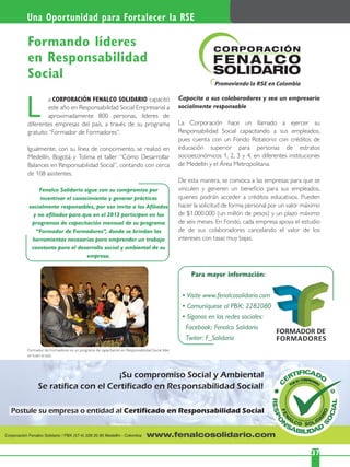 Una Oportunidad para Fortalecer la RSE
375
a CORPORACIÓN FENALCO SOLIDARIO capacitó
este año en Responsabilidad Social Empresarial a
aproximadamente 800 personas, líderes de
diferentes empresas del país, a través de su programa
gratuito “Formador de Formadores”.
Igualmente, con su línea de conocimiento, se realizó en
Medellín, Bogotá y Tolima el taller “Cómo Desarrollar
Balances en Responsabilidad Social”, contando con cerca
de 108 asistentes.
Fenalco Solidario sigue con su compromiso por
incentivar el conocimiento y generar prácticas
socialmente responsables, por eso invita a los Aﬁliados
y no aﬁliados para que en el 2013 participen en los
programas de capacitación mensual de su programa
“Formador de Formadores”, donde se brindan las
herramientas necesarias para emprender un trabajo
constante para el desarrollo social y ambiental de su
empresa.
L
Formando líderes
en Responsabilidad
Social
Capacite a sus colaboradores y sea un empresario
socialmente responsable
La Corporación hace un llamado a ejercer su
Responsabilidad Social capacitando a sus empleados,
pues cuenta con un Fondo Rotatorio con créditos de
educación superior para personas de estratos
socioeconómicos 1, 2, 3 y 4, en diferentes instituciones
de Medellín y el Área Metropolitana.
De esta manera, se convoca a las empresas para que se
vinculen y generen un beneﬁcio para sus empleados,
quienes podrán acceder a créditos educativos. Pueden
hacer la solicitud de forma personal por un valor máximo
de $1.000.000 (un millón de pesos) y un plazo máximo
de seis meses. En Fondo, cada empresa apoya el estudio
de de sus colaboradores cancelando el valor de los
intereses con tasas muy bajas.
Para mayor información:
Formador de Formadores es un programa de capacitación en Responsabilidad Social líder
en todo el país.
 