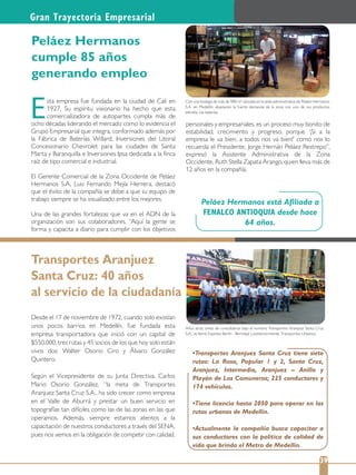 Peláez Hermanos está Aﬁliada a
FENALCO ANTIOQUIA desde hace
64 años.
Gran Trayectoria Empresarial
Con una bodega de más de 980 m2 ubicada en la sede administrativa de Peláez Hermanos
S.A. en Medellín, abastecen la fuerte demanda de la zona con uno de sus productos
estrella: Las baterías.
Años atrás, antes de consolidarse bajo el nombre Transportes Aranjuez Santa Cruz
S.A., se llamó Expreso Berlín - Bermejal y posteriormente, Transportes Urbanos.
39
sta empresa fue fundada en la ciudad de Cali en
1927. Su espíritu visionario ha hecho que esta
comercializadora de autopartes cumpla más de
ocho décadas liderando el mercado como lo evidencia el
Grupo Empresarial que integra, conformado además por
la Fábrica de Baterías Willard, Inversiones del Litoral
Concesionario Chevrolet para las ciudades de Santa
Marta y Baranquilla e Inversiones Ipsa dedicada a la ﬁnca
raíz de tipo comercial e industrial.
El Gerente Comercial de la Zona Occidente de Peláez
Hermanos S.A, Luis Fernando Mejía Herrera, destacó
que el éxito de la compañía se debe a que su equipo de
trabajo siempre se ha visualizado entre los mejores.
Una de las grandes fortalezas que va en el ADN de la
organización son sus colaboradores. “Aquí la gente se
forma y capacita a diario para cumplir con los objetivos
E
Peláez Hermanos
cumple 85 años
generando empleo
personales y empresariales, es un proceso muy bonito de
estabilidad, crecimiento y progreso, porque ‘¡Si a la
empresa le va bien, a todos nos va bien!’ como nos lo
recuerda el Presidente, Jorge Hernán Peláez Restrepo”,
expresó la Asistente Administrativa de la Zona
Occidente, Ruth Stella Zapata Arango, quien lleva más de
12 años en la compañía.
Transportes Aranjuez
Santa Cruz: 40 años
al servicio de la ciudadanía
Desde el 17 de noviembre de 1972, cuando solo existían
unos pocos barrios en Medellín, fue fundada esta
empresa transportadora que inició con un capital de
$550.000, tres rutas y 45 socios de los que hoy solo están
vivos dos: Walter Osorio Ciro y Álvaro González
Quintero.
Según el Vicepresidente de su Junta Directiva, Carlos
Mario Osorio González, “la meta de Transportes
Aranjuez Santa Cruz S.A., ha sido crecer como empresa
en el Valle de Aburrá y prestar un buen servicio en
topografías tan difíciles como las de las zonas en las que
operamos. Además, siempre estamos atentos a la
capacitación de nuestros conductores a través del SENA,
pues nos vemos en la obligación de competir con calidad.
rutas: La Rosa, Popular 1 y 2, Santa Cruz,
Aranjuez, Intermedia, Aranjuez – Anillo y
Playón de Los Comuneros; 225 conductores y
174 vehículos.
rutas urbanas de Medellín.
sus conductores con la política de calidad de
vida que brinda el Metro de Medellín.
 