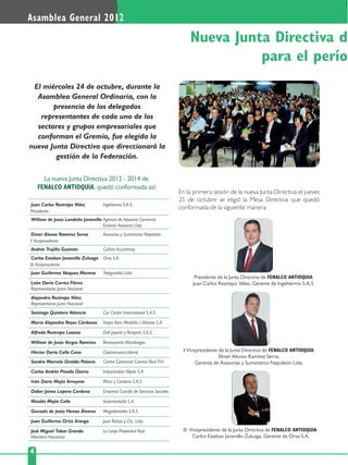 4
Asamblea General 2012
El miércoles 24 de octubre, durante la
Asamblea General Ordinaria, con la
presencia de los delegados
representantes de cada uno de los
sectores y grupos empresariales que
conforman el Gremio, fue elegida la
nueva Junta Directiva que direccionará la
gestión de la Federación.
En la primera sesión de la nueva Junta Directiva el jueves
25 de octubre se eligió la Mesa Directiva que quedó
conformada de la siguiente manera:
Nueva Junta Directiva d
para el perío
La nueva Junta Directiva 2012 - 2014 de
FENALCO ANTIOQUIA, quedó conformada así:
I Vicepresidente
William de Jesús Londoño Jaramillo Agencia de Aduanas Comercio
Exterior Asesores Ltda.
Santiago Quintero Valencia Car Center International S.A.S.
Andrés Trujillo Guzmán Cultivo Acuchimay
Juan Guillermo Vásquez Moreno Teleguardia Ltda.
Elmer Alonso Ramírez Serna Asesorías y Suministros Napoleón
León Darío Correa Flórez
Representante Junta Nacional
Alejandro Restrepo Vélez
Representante Junta Nacional
Presidente
Juan Carlos Restrepo Vélez Ingehierros S.A.S.
II Vicepresidente
Carlos Esteban Jaramillo Zuluaga Orva S.A.
María Alejandra Reyes Cárdenas Viajes Aero Medellín L'Alianxa S.A.
Alfredo Restrepo Lozano Dalí Joyería y Relojería S.A.S.
William de Jesús Vargas Ramírez Restaurante Mondongos
Héctor Darío Calle Cano Cootransuroccidente
Sandra Marcela Giraldo Palacio Centro Comercial Camino Real P.H.
Carlos Andrés Pineda Osorio Importadora Nipón S.A.
Iván Darío Mejía Arroyave Pérez y Cardona S.A.S.
Didier Jaime Lopera Cardona Empresa Cotrafa de Servicios Sociales
Nicolás Mejía Calle Automontaña S.A.
Gonzalo de Jesús Henao Álvarez Megadentales S.A.S.
Juan Guillermo Ortiz Arango Juan Raíces y Cía. Ltda.
José Miguel Tobar Granda
Miembro Honorario
La Lonja Propiedad Raíz
Presidente de la Junta Directiva de FENALCO ANTIOQUIA:
Juan Carlos Restrepo Vélez, Gerente de Ingehierros S.A.S.
II Vicepresidente de la Junta Directiva de FENALCO ANTIOQUIA:
Carlos Esteban Jaramillo Zuluaga, Gerente de Orva S.A.
I Vicepresidente de la Junta Directiva de FENALCO ANTIOQUIA:
Elmer Alonso Ramírez Serna,
Gerente de Asesorías y Suministros Napoleón Ltda.
 
