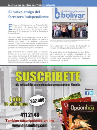 40
Con más de 24 empleados, la Distribuidora Ferretera Bolívar calcula cerrar su primer año
de funcionamiento con 5.000 millones de pesos en ventas.
l empresario Fenalquista, José Luis Restrepo Rendón
y dos socios más, quienes tienen una amplia
trayectoria en el sector de Ferretería Liviana,
fundaron el 3 de septiembre de 2012 la Distribuidora
Ferretera Bolívar.
“Su mejor aliado” es el eslogan que resume el valor
agregado de esta empresa que ingresó con fuerza al
mercado para apoyar a las ferreterías, brindándoles
asesorías y capacitaciones sobre técnicas de administración
de inventario y sistematización, además de abastecerlas con
productos de primera calidad a precios competitivos.
Según el Gerente de la compañía, José Luis Restrepo
Rendón, otra de las razones que motivaron la creación de
esta empresa fue la escasez de distribuidoras de este tipo
con cobertura nacional. De allí que uno de los objetivos
bandera de la Ferretera Bolívar sea satisfacer la demanda en
todo el territorio colombiano, para lo cual se planea a
E
El nuevo amigo del
ferretero independiente
corto plazo abrir otros centros de distribución en
ciudades como Bogotá, Barranquilla, Cali y Pereira.
La amplia oferta de la Distribuidora Ferretera Bolívar
para solucionar las múltiples necesidades de los
ferreteros del país, es el plus estratégico con el cual
arrancó para posicionarse como un importante
proveedor para el Sector.
Una Empresa que Nace con Visión Fenalquista
 