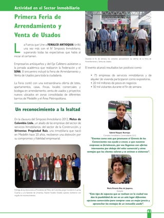 a Fuerza que Une a FENALCO ANTIOQUIA brilló
una vez más con el IV Simposio Inmobiliario,
superando todas las expectativas que había al
iniciar el certamen.
Empresarios antioqueños y del Eje Cafetero asistieron a
la jornada académica que realizaron la Federación y el
SENA. El encuentro incluyó la Feria de Arrendamiento y
Venta de Usados para toda la ciudadanía.
La Feria contó con una extraordinaria oferta de lotes,
apartamentos, casas, ﬁncas, locales comerciales y
bodegas en arrendamiento, venta de usados y proyectos
nuevos ubicados en zonas consolidadas de diferentes
barrios de Medellín y el Área Metropolitana.
L
22 41
En la clausura del Simposio Inmobiliario 2012, Melco de
Colombia Ltda., un aliado de las empresas del sector de
servicios Inmobiliarios, del sector de la Construcción, y
Uriventas Propiedad Raíz, una inmobiliaria que nació
en Medellín hace 20 años, recibieron una distinción por
su compromiso y ﬁdelidad empresarial.
El evento alcanzó resultados tan positivos como:
alquiler de vivienda participaron como expositoras.
Gabriel Vásquez Restrepo,
Corredor Inmobiliario Construbienes S.A.S.
“Eventos como este que promueve el Gremio de los
Comerciantes nos ayuda a crecer, a que nuestras
empresas se fortalezcan, por eso llegamos con ofertas
interesantes por debajo del valor comercial y otras
ventajas que los clientes valoran y se animan a visitarnos”.
Maria Victoria Díaz de Jasperes,
Visitante
“Este tipo de espacios que se realizan en la ciudad nos
dan la posibilidad de ver en un solo lugar diferentes
opciones comerciales para comprar casa un mejor precio y
aprovechar las ventajas de un inmueble usado”.
Entrega de las distinciones al Presidente de Melco de Colombia, Jorge Humberto Cuartas
Cuartas y a la Gerente de Uriventas, Asenet Giraldo Giraldo, quienes recibieron con
orgullo los reconocimientos.
Durante el ﬁn de semana, los visitantes aprovecharon las ofertas de la Feria de
Arrendamiento y Venta de Usados.
Primera Feria de
Arrendamiento y
Venta de Usados
Un reconocimiento a la lealtad
Actividad en el Sector Inmobiliario
 
