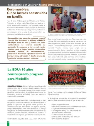 42
Hace 25 años, el 12 de agosto de 1987, Leonardo Montoya
Restrepo y su señora madre Noemí Restrepo, abrieron el
primer almacén de Euromuebles Ltda. Todo inició cuando se
les ocurrió la idea de tener un negocio propio en el municipio
de Sabaneta, ahí decidieron que los primeros productos de
comercialización serían un juego de sala, un comedor y una
camatarima que rápidamente vendieron.
FENALCO ANTIOQUIA felicita a la Empresa de Desarrollo
Urbano, EDU, por su primera década haciendo historia
con la construcción y gerencia de grandes proyectos que
beneﬁcian a los habitantes de las diferentes comunas de
la ciudad y muestran a Medellín como una metrópoli
transformada y renovada.
La EDU se creó en el año 2002 y desde entonces ha sido
el operador urbano de la Alcaldía de Medellín, que hace
posible la ejecución de grandes obras públicas de
infraestructura que han tenido un impacto positivo,
porque esta empresa tiene como esencia de su trabajo
una gestión de acompañamiento a los ciudadanos en los
territorios donde interviene, teniendo en cuenta sus
necesidades con espacios que mejoran la calidad de vida.
Dentro de los proyectos de la EDU, están el Cinturón
¡Felicitaciones por Construir Historia Empresarial!
Euromuebles:
Cinco lustros construidos
en familia
La EDU: 10 años
construyendo progreso
para Medellín
Estas tiendas lograron consolidarse en Sabaneta gracias a que
manejan diferentes modalidades de pago, lo cual permite que
todas las personas puedan acceder a los productos que allí
ofrecen. Leonardo Montoya Restrepo, Gerente del almacén,
comentó “Nuestra empresa busca cumplir con las
expectativas de los clientes y les ofrece servicios completos,
pues luego de realizar la compra le llevamos el producto hasta
su casa y si es necesario, hacemos la instalación”. Euromuebles
tiene aproximadamente 250 referencias entre muebles y
electrodomésticos de los que maneja diferentes marcas.
Verde Metropolitano y la formulación del Parque Vial del
Río, entre otros.
A lo largo de esta década de trayectoria, la empresa
ejecutó obras en la ciudad, entre las que se destacan:
Ocho parques biblioteca
Dos centros de salud y dos unidades hospitalarias
10 jardines infantiles construidos
23 colegios nuevos y 103 adecuaciones en
establecimientos educativos.
1.586 soluciones de vivienda
Siete puentes peatonales y uno vehicular
Dos estaciones de policía
Euromuebles Ltda. tiene dos puntos de venta al
Sur del Valle de Aburrá, es Aﬁliado a FENALCO
ANTIOQUIA hace 21 años y cuenta con ocho
colaboradores. La empresa expandió su
portafolio de productos y hoy no solo vende
muebles para el hogar, también comercializa
celulares, variedad de electrodomésticos,
artículos de decoración y presta los servicios de
restauración y fabricación de diseños propios de
mueblería, puertas, cocinas y gabinetes.
De izquierda a derecha: Los hermanos Montoya Restrepo: Miriam, Leonardo, Verónica y
Ana Dennis, encargados de uno de los locales comerciales de Euromuebles Ltda.
El equipo de planta de la EDU está integrado por 79 empleados, que trabajan con pasión
y compromiso para generar bienestar mediante la transformación integral del hábitat.
 