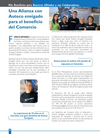 Rodrigo Echavarría Molina,
Gerente Auteco Envigado.
Auteco Envigado tiene un equipo siempre dispuesto a atenderle.
Más Beneﬁcios para Nuestros Aﬁliados y sus Colaboradores
8
ENALCO ANTIOQUIA formalizó el convenio con la
empresa Chava´s Group S.A.S., comercializadora
de motos y motocarros de la marca Auteco, para
ofrecer mayores beneﬁcios a los Aﬁliados, sus
empleados y los colaboradores del Gremio, pues ya
pueden acceder a la compra de estos vehículos con un
descuento del 3% sobre su valor en cualquier modalidad
de pago (contado o crédito), únicamente en el local de
Auteco Envigado.
Rodrigo Echavarría Molina, Gerente del almacén Auteco
Envigado aﬁrma que “con esta alianza se deﬁne el
liderazgo de la marca ensambladora número uno en
Colombia en cuanto a las ventas a nivel empresarial y se
ratiﬁca una vez más que este establecimiento lidera
estrategias comerciales con las que contribuye a la
revolución del transporte en una ciudad que está en
constante crecimiento como Medellín”.
F
Una Alianza con
Auteco envigado
para el beneﬁcio
del Comercio
La Alianza que cobija la adquisición de cualquiera de las
tres marcas que vende Auteco Envigado (Kawasaki,
Kymco y Bajaj) surge para nutrir el comercio con
soluciones eﬁcientes, teniendo en cuenta que el
transporte en el Valle de Aburrá cada vez crece a un
ritmo más acelerado y que la motocicleta no solo se ha
convertido en una importante herramienta de
desplazamiento personal sino que además es un medio
que conjuga economía, agilidad y ﬂexibilidad.
En el Área Metropolitana circulan aproximadamente
600.000 motos, cifra que revela el crecimiento acelerado
de la compra de este tipo de vehículos en la Región. El
sector de motos y la moto siguen contribuyendo a la
generación de empleo en el país y en Antioquia, eso lo
evidencia la encuesta de Calidad de Vida del DANE en
2011 donde el 18,8% de los hogares colombianos tenían
moto y en Antioquia el 16% de los hogares poseían este
vehículo.
El descuento del 3% se puede hacer efectivo
presentando en Auteco Envigado el carné de empleado.
Con él se veriﬁca que la persona pertenezca a una de las
empresas Aﬁliadas al Gremio. Los interesados pueden
comunicarse directamente con la tienda en el teléfono
(4) 448 98 48, escribir al correo electrónico
dirchavasgroup@gmail.com o visitar el concesionario que
está ubicado en la carrera 43 A # 35 Sur 17.
Los beneﬁcios del Convenio entre la Federación y
Auteco Envigado proyectan ampliarse a futuro con
descuentos en repuestos y servicios para el mismo
público al que actualmente ofrecen la oportunidad de
acceder a la compra de motos y motocarros.
La experiencia de 32 años en el
mercado, una gran fortaleza de Auteco
Envigado.
Auteco posee la cadena más grande de
repuestos en Colombia.
 