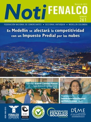 Tenemos
Presentamosala
GerentedelaOficinaRegional
deFENALCOUrabá
nuevo Comité Asesor
que lidera el Intersectorial
ISSN1900-3315
Pág. 25
Pág. 22
NÚMERO
Marzo de 2013
261INFORMACIÓN GREMIAL DE FENALCO ANTIOQUIA
FEDERACIÓN NACIONAL DE COMERCIANTES SECCIONAL ANTIOQUIA MEDELLÍN COLOMBIA
En Medellín se afectará la competitividad
con un Impuesto Predial por las nubes
 