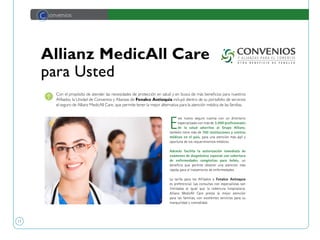 11
Allianz MedicAll Care
para Usted
C onvenios
E
ste nuevo seguro cuenta con un directorio
especializado con más de 3.000 profesionales
de la salud adscritos al Grupo Allianz,
también tiene más de 700 instituciones y centros
médicos en el país, para una atención más ágil y
oportuna de los requerimientos médicos.
Además facilita la autorización inmediata de
exámenes de diagnóstico especial con cobertura
de enfermedades congénitas para bebés, un
beneficio que permite obtener una atención más
rápida para el tratamiento de enfermedades.
La tarifa para los Afiliados a Fenalco Antioquia
es preferencial. Las consultas con especialistas son
ilimitadas al igual que la cobertura hospitalaria.
Allianz MedicAll Care presta la mejor atención
para las familias, con excelentes servicios para su
tranquilidad y comodidad.
Con el propósito de atender las necesidades de protección en salud y en busca de más beneficios para nuestros
Afiliados, la Unidad de Convenios y Alianzas de Fenalco Antioquia incluyó dentro de su portafolio de servicios
el seguro de Allianz MedicAll Care, que permite tener la mejor alternativa para la atención médica de las familias.
 