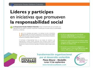 24
Líderes y partícipes
en iniciativas que promueven
la responsabilidad social
U
na de las estrategias para apoyar a las empresas ha sido la herramienta
DiagnosticaRSE, que les permite autoevaluarse en ocho áreas de interés: Medio
Ambiente, Estado, Comunidad y Sociedad, Clientes y Consumidores, Proveedores,
Competencia, Empleados y Gobierno Corporativo.
El Certificado en Responsabilidad Social es otra manera de incentivar a las
organizaciones a realizar acciones sostenibles. Este certificado cumplió 10 años
comprometiendo a las empresas colombianas en procesos de mejoramiento continuo.
Actualmente la marca se encuentra registrada en Colombia, Ecuador, Estados Unidos
y Perú.
La Corporación Fenalco Solidario Colombia trabaja constantemente para acompañar a las
organizaciones que desde su quehacer emprenden iniciativas para el cambio social y la sostenibilidad
económica y ambiental.
C orporación Fenalco Solidario Colombia
•	 En 2015,las organizaciones con el Certificado
invirtieron $556.426.864 correspondiente a un
incremento del 47% con respecto al año anterior.
•	 El 50% de las organizaciones con el Certificado realizan
inversiones sociales y ambientales que representan más
del 10% de las utilidades netas.
•	 De acuerdo con el tamaño de la organización,el
Certificado impacta a nivel nacional:25% grandes,33%
medianas, 33% pequeñas y un 9% microempresas.
2016
Congreso
Responsabilidad Social
Nacional de
Plaza Mayor - Medellín
www.fenalcosolidario.com
Transformación organizacional
por el desarrollo sostenible
Lunes 12 de septiembre
 