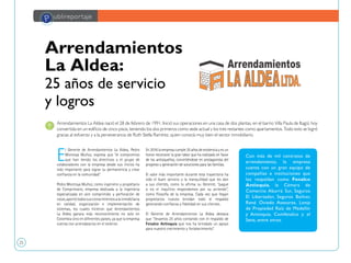 25
P ublireportaje
Arrendamientos
La Aldea:
25 años de servicio
y logros
E
l Gerente de Arrendamientos La Aldea, Pedro
Montoya Muñoz, expresa que “el compromiso
que han tenido los directivos y el grupo de
colaboradores con la empresa desde sus inicios ha
sido importante para lograr su permanencia y crear
confianza en la comunidad”.
Pedro Montoya Muñoz, como ingeniero y propietario
de Comprimaire, empresa dedicada a la ingeniería
especializada en aire comprimido y perforación de
rocas,aportótodossusconocimientosalainmobiliaria
en calidad, organización e implementación de
sistemas, los cuales hicieron que Arrendamientos
La Aldea ganara más reconocimiento no solo en
Colombia sino en diferentes países, ya que la empresa
cuenta con arrendatarios en el exterior.
En 2016 la empresa cumple 25 años de existencia y es un
honor reconocer la gran labor que ha realizado en favor
de los antioqueños, convirtiéndose en protagonista del
progreso y generación de soluciones para las familias.
El valor más importante durante esta trayectoria ha
sido el buen servicio y la tranquilidad que les dan
a sus clientes, como lo afirma su Gerente, “pague
o no el inquilino respondemos por su arriendo”,
como filosofía de la empresa. Cada vez que llegan
propietarios nuevos brindan todo el respaldo
generando confianza y fidelidad en sus clientes.
El Gerente de Arrendamientos La Aldea destaca
que "llevamos 25 años contando con el respaldo de
Fenalco Antioquia que nos ha brindado un apoyo
para nuestro crecimiento y fortalecimiento”.
Arrendamientos La Aldea nació el 28 de febrero de 1991. Inició sus operaciones en una casa de dos plantas, en el barrio Villa Paula de Itagüí, hoy
convertida en un edificio de cinco pisos, teniendo los dos primeros como sede actual y los tres restantes como apartamentos. Todo esto se logró
gracias al esfuerzo y a la perseverancia de Ruth Stella Ramírez, quien conocía muy bien el sector inmobiliario.
Con más de mil contratos de
arrendamiento, la empresa
cuenta con un gran equipo de
compañías e instituciones que
los respaldan como Fenalco
Antioquia, la Cámara de
Comercio Aburrá Sur, Seguros
El Libertador, Seguros Bolívar,
René Oviedo Asesores, Lonja
de Propiedad Raíz de Medellín
y Antioquia, Comfenalco y el
Sena, entre otros.
 
