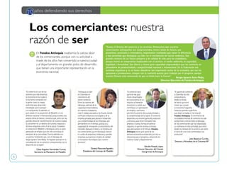 5
Daniela MaturanaAgudelo,
Presidente del Concejo de Medellín
Nicolás Posada López,
Director Ejecutivo del Comité
Intergremial deAntioquia
Julio Betancur Carrillo,
Director y Periodista de la ColumnaVIP
Los comerciantes: nuestra
razón de ser
En Fenalco Antioquia exaltamos la valiosa labor
de los comerciantes, porque con su actividad a
través de los años han convertido a nuestra ciudad
y al departamento en grandes polos de desarrollo,
que tienen una importante representación en la
economía nacional.
70 años defendiendo sus derechos
Sergio Ignacio Soto Mejía,
Director Ejecutivo de FenalcoAntioquia
CésarAugusto Hernández Correa,
Secretario de Planeación de Medellín.
"El comercio es uno de los
sectores que más dinamiza
la economía en la ciudad y
lo ha hecho contando con
la gente como su mayor
potencial para desarrollar
estrategias que lo pongan
a la vanguardia. Es además un
gran aliado en la proyección de Medellín en los
ámbitos nacional e internacional, porque posee una
amplia oferta de bienes y servicios que junto con las
grandes obras de transformación de nuestra ciudad,
la convierten en un destino de turismo, negocios y
de otros renglones como el de la salud. Considero
al comercio en Medellín y Antioquia como un gran
generador de empleo que con ello contribuye al
bienestar de la comunidad. Cuenta además con
un gremio fortalecido que, con el liderazgo de
Sergio Ignacio Soto Mejía, ha logrado avanzar en la
consolidación de un comercio comprometido con el
desarrollo de la región".
"Antioquia es líder
en Colombia en
crecimiento del
sector comercio.
Entre las razones del
liderazgo, además de la
capacidad emprendedora
de nuestros ciudadanos,
está el trabajo asociado a los Cluster, donde
confluyen esfuerzos municipales y de la
empresa privada para jalonar el desarrollo
y la competitividad de las empresas, que
permanecen en el tiempo, gracias a su
capacidad de innovación y conocimiento del
mercado. Aplaudo el tesón y la iniciativa de
los comerciantes que en Antioquia marcan
el rumbo de pequeñas, medianas y grandes
empresas que generan empleo de calidad
e innovación tecnológica para nuestro
territorio".
"El comercio hace
parte de ese gran
motor dinamizador
de la economía, es un
impulso al bienestar
económico y social, que
contribuye a la generación
de empleo y asimismo,
permite el aumento de la productividad y
la competitividad de la región. El comercio
desarrolla una enorme gama de productos
y servicios, para tener mercados más
amplios y nuevas formas de generar
negocios, lo que les motiva a innovar,
para permanecer en el tiempo. Fenalco
Antioquia reúne gran parte de los
sectores económicos existentes, por eso su
relevancia para el progreso y desarrollo en
nuestra ciudad y departamento".
"El aporte del comercio
a Colombia ha sido
extraordinario,
desde la tienda
de barrio que es el
motor que mueve
la economía hogareña
hasta las grandes superficies
que están sentadas en la mesa de
Fenalco Antioquia. El crecimiento de
los establecimientos de comercio ha sido
excepcional y esto se debe al liderazgo
de los comerciantes que han depositado
su confianza en esta actividad, que viene
desde los tiempos de los arrieros que sobre
el lomo de una mula comerciaban sus
productos".
"Somos el Gremio del comercio y los servicios. Destacamos que nuestros
comerciantes antioqueños son comprometidos, tienen visión de futuro, son
proactivos, serviciales e innovadores, importantes cualidades que hacen la diferencia
y han permitido que Antioquia sea líder en el crecimiento del sector comercio. Son
grandes motores de un futuro próspero y de calidad de vida para los ciudadanos,
porque tienen un compromiso inaplazable con el servicio, el medio ambiente, la seguridad,
legalidad y formalidad. Son líderes y tienen gran capacidad emprendedora que les convierte en
jalonadores de productividad y competitividad nacional e intenacional. En la Federación nos
sentimos orgullosos y es un honor abanderar tan importante sector de la economía, por eso los
apoyamos y promovemos, siempre con la camiseta puesta para trabajar por el progreso, porque
nuestro Gremio está convencido de que la Unión hace la Fuerza".
 