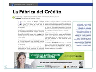 8
U
na gran inversión de Fenalco Antioquia
se ha transformado en una evolución de
la Central de Riesgos del sector real en
Colombia, Procrédito, para satisfacer las necesidades
de sus clientes.
Con la Fábrica del Crédito hay un factor diferenciador a como
se manejaba antes el proceso de análisis de información
para otorgar créditos, ya que el empresario o comerciante
enviaba la documentación física del cliente a Fenalco, lo que
demoraba el proceso de verificación de referencias más o
menos tres días.
Ahora todo el proceso se ha sistematizado para que el estudio
de referencias se realice en línea, disminuya el tiempo de
espera a solo unas horas y haya ahorro en la labor operativa
de las empresas.
Claudia Orozco López, Gerente de Procrédito Nacional,
expresa que hay muchas expectativas con esta nueva
implementación, pues los comerciantes y empresarios se
benefician al entregarle a la Central el proceso de estudio de
crédito, evitando sobrecostos en procesos, tiempo y personal.
Nuestro análisis es mucho más completo, tanto para personas
naturales como jurídicas. Antes de implementar el sistema
en línea solo confirmábamos: datos básicos, referencias
(familiares, laborales, comerciales y bancarias) y la trayectoria
del comportamiento crediticio financiero y comercial.
La Fábrica del Crédito se ha enriquecido, porque ahora se
entrega información adicional de bases de datos estatales
como: Fosyga, Procuraduría General de la Nación,
Registraduría Nacional del Estado Civil, Sisbén y Ofac,
entre otras. Información que otras centrales de estudio
de crédito no tienen.
La Gerente de Procrédito Nacional agrega que “ahora el
servicio tiene un beneficio más, porque está dividido por
módulos, ajustándose a las necesidades de la empresa. Es
decir, puede contratar la parte del proceso y la información
que desea, de acuerdo a su presupuesto”.
Comerciantes y empresarios: pensando en Ustedes, en su bienestar y facilidad para usar
Procrédito hemos creado la Fábrica del Crédito.
P rocrédito más cerca de ti
La Fábrica del Crédito
La Fábrica del Crédito seguirá
creciendo, pues ahora se está
trabajando por dar un servicio
integrado, más completo y
mejorado, porque apoyará todo
el ciclo del crédito. A futuro, no
solo se hará la verificación de
referencias, sino que un análisis
completo que a través de modelos
estadísticos, arrojará el nivel de
riesgo y cupo sugerido para el
otorgamiento de crédito, mitigando
el impacto negativo en los
comerciantes. A este ciclo se suma
nuestro servicio Fenalcobra para
ayudar en el proceso de cobro.
 