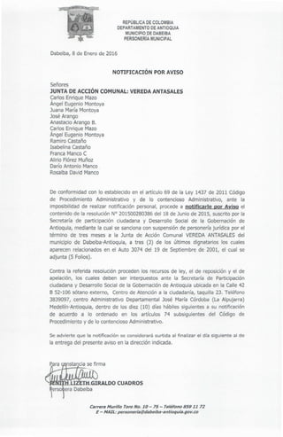 Carrera Murillo Toro No. 10- 75 - Teléfono 859 1172
E - MAIL: personeria@dabeiba-antioquia.gov.co
Se advierte que la notificación se considerará surtida al finalizar el día siguiente al de
la entrega del presente aviso en la dirección indicada.
Contra la referida resolución proceden los recursos de ley, el de reposición y el de
apelación, los cuales deben ser interpuestos ante la Secretaría de Participación
ciudadana y Desarrollo Social de la Gobernaciónde Antioquia ubicada en la Calle 42
B 52-106 sótano externo, Centro de Atención a la ciudadanía, taquilla 23. Teléfono
3839097, centro Administrativo Departamental José María Córdoba (La Alpujarra)
Medellín-Antioquia, dentro de los diez (10) días hábiles siguientes a su notificación
de acuerdo a lo ordenado en los artículos 74 subsiguientes del Código de
Procedimientoy de lo contenciosoAdministrativo.
De conformidad con lo establecido en el artículo 69 de la Ley 1437 de 2011 Código
de Procedimiento Administrativo y de lo contencioso Administrativo, ante la
imposibilidad de realizar notificación personal, procede a notificarle por Aviso el
contenido de la resolución Nº 201500280386del 18 de Junio de 2015, suscrito por la
Secretaría de participación ciudadana y Desarrollo Social de la Gobernación de
Antioquia, mediante la cual se sanciona con suspensión de personeríajurídica por el
término de tres meses a la Junta de Acción Comunal VEREDAANTASALESdel
municipio de Dabeiba-Antioquia, a tres (3) de los últimos dignatarios los cuales
aparecen relacionados en el Auto 3074 del 19 de Septiembre de 2001, el cual se
adjunta (5 Folios).
Señores
JUNTA DE ACCIÓN COMUNAL: VEREDA ANTASALES
Carlos Enrique Mazo
Ángel Eugenio Montoya
Juana María Montoya
JoséArango
AnastacioArango B.
CarlosEnrique Mazo
Ángel Eugenio Montoya
RamiroCastaño
Isabelina Castaño
FrancaMancoC
Alirio FlórezMuñoz
DaríoAntonio Manco
RosalbaDavid Manco
NOTIFICACIÓN POR AVISO
Dabeiba,8 de Enero de 2016
REPÚBLICA DE COLOMBIA
DEPARTAMENTO DE ANTIOQUIA
MUNICIPIO DE DABEIBA
PERSONERÍA MUNICIPAL
 