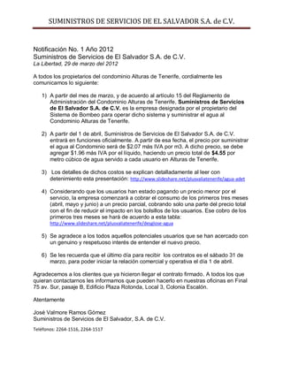 SUMINISTROS DE SERVICIOS DE EL SALVADOR S.A. de C.V.


Notificación No. 1 Año 2012
Suministros de Servicios de El Salvador S.A. de C.V.
La Libertad, 29 de marzo del 2012

A todos los propietarios del condominio Alturas de Tenerife, cordialmente les
comunicamos lo siguiente:

   1) A partir del mes de marzo, y de acuerdo al artículo 15 del Reglamento de
      Administración del Condominio Alturas de Tenerife, Suministros de Servicios
      de El Salvador S.A. de C.V. es la empresa designada por el propietario del
      Sistema de Bombeo para operar dicho sistema y suministrar el agua al
      Condominio Alturas de Tenerife.

   2) A partir del 1 de abril, Suministros de Servicios de El Salvador S.A. de C.V.
      entrará en funciones oficialmente. A partir de esa fecha, el precio por suministrar
      el agua al Condominio será de $2.07 más IVA por m3. A dicho precio, se debe
      agregar $1.96 más IVA por el líquido, haciendo un precio total de $4.55 por
      metro cúbico de agua servido a cada usuario en Alturas de Tenerife.

   3) Los detalles de dichos costos se explican detalladamente al leer con
      detenimiento esta presentación: http://www.slideshare.net/plusvaliatenerife/agua-adet

   4) Considerando que los usuarios han estado pagando un precio menor por el
      servicio, la empresa comenzará a cobrar el consumo de los primeros tres meses
      (abril, mayo y junio) a un precio parcial, cobrando solo una parte del precio total
      con el fin de reducir el impacto en los bolsillos de los usuarios. Ese cobro de los
      primeros tres meses se hará de acuerdo a esta tabla:
       http://www.slideshare.net/plusvaliatenerife/desglose-agua

   5) Se agradece a los todos aquellos potenciales usuarios que se han acercado con
      un genuino y respetuoso interés de entender el nuevo precio.

   6) Se les recuerda que el último día para recibir los contratos es el sábado 31 de
      marzo, para poder iniciar la relación comercial y operativa el día 1 de abril.

Agradecemos a los clientes que ya hicieron llegar el contrato firmado. A todos los que
quieran contactarnos les informamos que pueden hacerlo en nuestras oficinas en Final
75 av. Sur, pasaje B, Edificio Plaza Rotonda, Local 3, Colonia Escalón.

Atentamente

José Valmore Ramos Gómez
Suministros de Servicios de El Salvador, S.A. de C.V.
Teléfonos: 2264-1516, 2264-1517
 