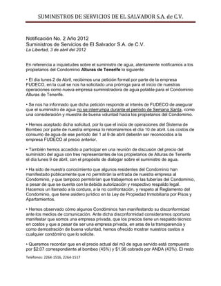 SUMINISTROS DE SERVICIOS DE EL SALVADOR S.A. de C.V.


Notificación No. 2 Año 2012
Suministros de Servicios de El Salvador S.A. de C.V.
La Libertad, 3 de abril del 2012


En referencia a inquietudes sobre el suministro de agua, atentamente notificamos a los
propietarios del Condominio Alturas de Tenerife lo siguiente:

• El día lunes 2 de Abril, recibimos una petición formal por parte de la empresa
FUDECO, en la cual se nos ha solicitado una prórroga para el inicio de nuestras
operaciones como nueva empresa suministradora de agua potable para el Condominio
Alturas de Tenerife.

• Se nos ha informado que dicha petición responde al interés de FUDECO de asegurar
que el suministro de agua no se interrumpa durante el período de Semana Santa, como
una consideración y muestra de buena voluntad hacia los propietarios del Condominio.

• Hemos aceptado dicha solicitud, por lo que el inicio de operaciones del Sistema de
Bombeo por parte de nuestra empresa lo retomaremos el día 10 de abril. Los costos de
consumo de agua de ese período del 1 al 9 de abril deberán ser reconocidos a la
empresa FUDECO al precio anterior.

• También hemos accedido a participar en una reunión de discusión del precio del
suministro del agua con tres representantes de los propietarios de Alturas de Tenerife
el día lunes 9 de abril, con el propósito de dialogar sobre el suministro de agua.

• Ha sido de nuestro conocimiento que algunos residentes del Condominio han
manifestado públicamente que no permitirán la entrada de nuestra empresa al
Condominio, y que tampoco permitirían que trabajemos en las tuberías del Condominio,
a pesar de que se cuenta con la debida autorización y respectivo respaldo legal.
Hacemos un llamado a la cordura, a la no confrontación, y respeto al Reglamento del
Condominio, que tiene asidero jurídico en la Ley de Propiedad Inmobiliaria por Pisos y
Apartamientos.

• Hemos observado cómo algunos Condóminos han manifestando su disconformidad
ante los medios de comunicación. Ante dicha disconformidad consideramos oportuno
manifestar que somos una empresa privada, que los precios tiene un respaldo técnico
en costos y que a pesar de ser una empresa privada, en aras de la transparencia y
como demostración de buena voluntad, hemos ofrecido mostrar nuestros costos a
cualquier condómino que lo solicite.

• Queremos recordar que en el precio actual del m3 de agua servido está compuesto
por $2.07 correspondiente al bombeo (45%) y $1.96 cobrado por ANDA (43%). El resto
Teléfonos: 2264-1516, 2264-1517
 