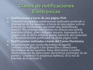 Clases de notificaciones ElectrónicasNotificaciones a través de una página WebConsisten en aquellas notificaciones realizadas poniendo a disposición de los usuarios, a través de una página web en Internet, las resoluciones que emite una determinada entidad. Sin embargo este sistema no ofrecen una debida confidencialidad, pues cualquier usuario, ingresando a la página web de dicha entidad, puede enterarse del contenido de las notificaciones publicadas en dicha página web. Notificaciones realizadas a través del Correo ElectrónicoLa notificación por correo electrónico es aquella comunicación dirigida a los domicilios o direcciones electrónicas de los usuarios. Estas direcciones o casillas electrónicas son las direcciones electrónicas procesales de las partes y "constituye la residencia habitual, en la red de Internet, de la persona"[