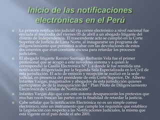 Inicio de las notificaciones electrónicas en el PerúLa primera notificación judicial vía correo electrónico a nivel nacional fue enviada al mediodía del viernes 03 de abril a un abogado litigante del distrito de Independencia. El trascendente acto se cumplió en la Corte Superior de Justicia de Lima Norte, al inaugurarse un programa de diligenciamiento que permitirá acabar con las devoluciones de estos documentos que eran constante excusa para retardar los procesos judiciales.El abogado litigante Ramiro Santiago Barbarán Vela fue el primer profesional que se acogió a este novedoso sistema y a quien le correspondió la Casilla Electrónica N° 1, a donde le fue remitida una notificación diligenciada por la Segunda Sala Especializada en lo Civil de esta jurisdicción. El acto de emisión y recepción se realizó en la sede judicial, en presencia del presidente de esta Corte Superior, Dr. Alberto Infantes Vargas, magistrados y abogados de esta jurisdicción quienes participaron de de la inauguración del " Plan Piloto de Diligenciamiento Electrónico de Cédulas de Notificación".Infantes Vargas dijo que con este sistema desaparecerán los pretextos que muchas veces buscan las partes con la finalidad de retardar la justicia.Cabe señalar que la notificación Electrónica no es un simple correo electrónico, sino un instrumento que cumple los requisitos que establece la Legislación con respecto a las Notificaciones Judiciales, la misma que está vigente en el país desde el año 2001. 
