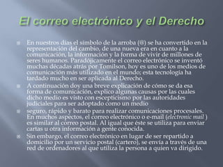 El correo electrónico y el DerechoEn nuestros días el símbolo de la arroba (@) se ha convertido en la representación del cambio, de una nueva era en cuanto a la comunicación, la información y la forma de vivir de millones de seres humanos. Paradójicamente el correo electrónico se inventó muchas décadas atrás por Tomilson, hoy es uno de los medios de comunicación más utilizado en el mundo; esta tecnología ha tardado mucho en ser aplicada al Derecho.A continuación doy una breve explicación de cómo se da esa forma de comunicación, explico algunas causas por las cuales dicho medio es visto con escepticismo por las autoridades judiciales para ser adoptado como un medio seguro, rápido y barato para realizar comunicaciones procesales. En muchos aspectos, el correo electrónico o e-mail (electronic mail ) es similar al correo postal. Al igual que éste se utiliza para enviar cartas u otra información a gente conocida. Sin embargo, el correo electrónico en lugar de ser repartido a domicilio por un servicio postal (cartero), se envía a través de una red de ordenadores al que utiliza la persona a quien va dirigido.