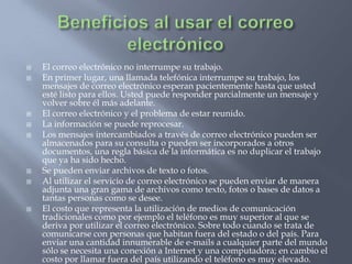 Beneficios al usar el correo electrónicoEl correo electrónico no interrumpe su trabajo.En primer lugar, una llamada telefónica interrumpe su trabajo, los mensajes de correo electrónico esperan pacientemente hasta que usted esté listo para ellos. Usted puede responder parcialmente un mensaje y volver sobre él más adelante. El correo electrónico y el problema de estar reunido.La información se puede reprocesar.Los mensajes intercambiados a través de correo electrónico pueden ser almacenados para su consulta o pueden ser incorporados a otros documentos, una regla básica de la informática es no duplicar el trabajo que ya ha sido hecho.Se pueden enviar archivos de texto o fotos.Al utilizar el servicio de correo electrónico se pueden enviar de manera adjunta una gran gama de archivos como texto, fotos o bases de datos a tantas personas como se desee.El costo que representa la utilización de medios de comunicación tradicionales como por ejemplo el teléfono es muy superior al que se deriva por utilizar el correo electrónico. Sobre todo cuando se trata de comunicarse con personas que habitan fuera del estado o del país. Para enviar una cantidad innumerable de e-mails a cualquier parte del mundo sólo se necesita una conexión a Internet y una computadora; en cambio el costo por llamar fuera del país utilizando el teléfono es muy elevado. 
