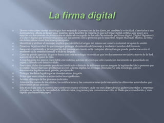 La firma digitalHemos visto cómo ciertas tecnologías han mejorado la protección de los datos, así también la velocidad al enviarlos a sus destinatarios. Ahora dedicaré unas palabras para describir la manera en que la Firma Digital certifica que quien aya suscrito un documento electrónico sea en efecto el encargado de hacerlo. Se entiende por firma digital (Digital Signature) a la clave digital que permite relacionar un documento con la persona que lo suscribió. Según Machado Muñoz, la firma electrónica tiene como funciones principales:Identificar y atribuir el mensaje; implica que identificó el origen del mismo así como la voluntad de quien lo emitió. Preservar la privacidad; lo que consigue proteger el contenido del mensaje y también el nombre del firmante. Asegurar el contenido y la integración del mensaje en cuanto evita cualquier alteración que pueda producirse entre el momento de la emisión firmada y el de su llegada. Como se puede apreciar, lo que se busca con esta tecnología es certificar que los documentos enviados a través de la Red sean en efecto de quien lo hizo.A mucha gente les parece poco fiable este sistema, además de creer que sólo cuando un documento es presentado en papel y firmado con tinta es válido. Pese a eso, dicho documento puede ser falsificado o dañado de tal forma que no asegure la legitimidad de la persona que lo emitió. Para evitar tales problemas se creó la firma digital, las ventajas ofrecidas por esta tecnología con los documentos legales es muy grande, por ejemplo: Proteger los datos legales que se manejan en un juzgado.Evitar que sean robados o extraviados los expedientes.Acortar el tiempo de los procesos judiciales.Abaratar los costos de los edictos, las notificaciones y las comunicaciones judiciales entre las diferentes autoridades que intervienen en un proceso.Esta tecnología está en ciernes pero conforme avance el tiempo cada vez más dependencias gubernamentales y empresas privadas se verán en la necesidad de utilizar estos programas para comunicarse entre sí. Dado que es más barato y más rápido que hacerlo en papel.