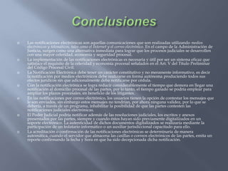 ConclusionesLas notificaciones electrónicas son aquellas comunicaciones que son realizadas utilizando medios electrónicos y telemáticos, tales como el Internet y el correo electrónico. En el campo de la Administración de Justicia, surgen como una alternativa inmediata para lograr que los procesos judiciales se desarrollen con una mayor celeridad, economía y seguridad procesal.La implementación de las notificaciones electrónicas es necesaria y útil por ser un sistema eficaz que satisface el requisito de la celeridad y economía procesal señalados en el Art. V del Título Preliminar del Código Procesal Civil.La Notificación Electrónica debe tener un carácter constitutivo y no meramente informativo, es decir la notificación por medios electrónicos debe realizarse en forma autónoma produciendo todos sus efectos jurídicos sin que adicionalmente deba notificarse por cédula.Con la notificación electrónica se logra reducir considerablemente el tiempo que demora en llegar una notificación al domicilio procesal de las partes, por lo tanto, el tiempo ganado se podría emplear para ampliar los plazos procesales, en beneficio de los litigantes. En las notificaciones por correo electrónico, los usuarios tienen la opción de contestar los mensajes que le son enviados, sin embargo estos mensajes no tendrían, por ahora ninguna validez, por lo que se debería, a través de un programa, inhabilitar la posibilidad de que las partes contesten las notificaciones judiciales electrónicas. El Poder Judicial podría notificar además de las resoluciones judiciales, los escritos y anexos presentados por las partes, siempre y cuando éstos hayan sido previamente digitalizados en un soporte electrónico. La autenticidad de dichos documentos digitalizados se realizaría mediante la participación de un fedatario informático o un auxiliar jurisdiccional capacitado para ello. La acreditación o confirmación de las notificaciones electrónicas se determinaría de manera automática, cuando el servidor que almacena las casillas o correos electrónicos de las partes, emita un reporte confirmando la fecha y hora en que ha sido decepcionada dicha notificación.