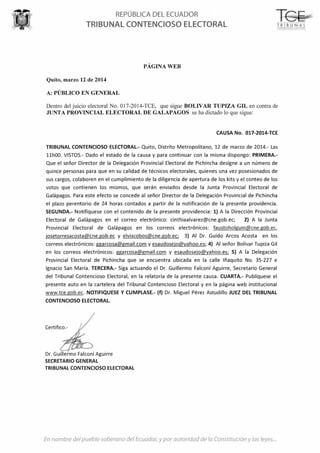 REPÚBLICA DEL ECUADOR
TRIBUNAL CONTENCIOSO ELECTORAL
PÁGINA WEB
Quito, marzo 12 de 2014
A: PÚBLICO EN GENERAL
T6~L---····-· . ------------------
TR IB UNA l-:<)tP !NC:OS O iLE(TQRA
Dentro del juicio electoral No. 017-2014-TCE, que sigue BOLIVAR TUPIZA GIL en contra de
JUNTA PROVINCIAL ELECTORAL DE GALAPAGOS se ha dictado lo que sigue:
CAUSA No. 017-2014-TCE
TRIBUNAL CONTENCIOSO ELECTORAL- Quito, Distrito Metropolitano, 12 de marzo de 2014.- las
llhOO. VISTOS.- Dado el estado de la causa y para continuar con la misma dispongo: PRIMERA.-
Que el señor Director de la Delegación Provincial Electoral de Pichincha designe a un número de
quince personas para que en su calidad de técnicos electorales, quienes una vez posesionados de
sus cargos, colaboren en el cumplimiento de la diligencia de apertura de los kits y el conteo de los
votos que contienen los mismos, que serán enviados desde la Junta Provincial Electoral de
Galápagos. Para este efecto se concede al señor Director de la Delegación Provincial de Pichincha
el plazo perentorio de 24 horas contados a partir de la notificación de la presente providencia.
SEGUNDA.- Notifíquese con el contenido de la presente providencia: 1) A la Dirección Provincial
Electoral de Galápagos en el correo electrónico: cinthiaalvarez@cne.gob.ec; 2) A la Junta
Provincial Electoral de Galápagos en los correos electrónicos: faustoholguin@cne.gob.ec,
josetorresacosta@cne.gob.ec y elviscobos@cne.gob.ec; 3) Al Dr. Guido Arcos Acosta en los
correos electrónicos: ggarcosa@gmail.com y esaudosejo@yahoo.es; 4) Al señor Bolívar Tupiza Gil
en los correos electrónicos: ggarcosa@gmail.com y esaudosejo@yahoo.es; S) A la Delegación
Provincial Electoral de Pichincha que se encuentra ubicada en la calle lñaquito No. 35-227 e
Ignacio San María. TERCERA.- Siga actuando el Dr. Guillermo Falconí Aguirre, Secretario General
del Tribunal Contencioso Electoral, en la relatoría de la presente causa. CUARTA.- Publíquese el
presente auto en la cartelera del Tribunal Contencioso Electoral y en la página web institucional
www.tce.gob.ec. NOTIFIQUESE Y CUMPLASE.- (f) Dr. Miguel Pérez Astudillo JUEZ DEL TRIBUNAL
CONTENCIOSO ELECTORAL
Certifico.-
Dr. Guillermo Falconí Aguirre
SECRETARIO GENERAL
TRIBUNAL CONTENCIOSO ELECTORAL
del y fa y las
 