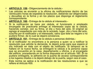 ARTÍCULO  159 .- Diligenciamiento de la cédula.-  Las cédulas se enviarán a la oficina de notificaciones dentro de las veinticuatro horas de expedida la resolución, debiendo ser diligenciadas y devueltas en la forma y en los plazos que disponga el reglamento correspondiente. ARTÍCULO  160 .- Entrega de la cédula al interesado.-  Si la notificación se hace por cédula, el funcionario o empleado encargado de practicarla entrega al interesado copia de la cédula, haciendo constar, con su firma, el día y hora del acto. El original se agrega al expediente con nota de lo actuado, lugar, día y hora del acto, suscrita por el notificador y el interesado, salvo que éste se negare o no pudiere firmar, de lo cual se dejará constancia. ARTÍCULO  161 .- Entrega de la cédula a personas distintas.-  Si el notificador no encontrara a la persona a quien va a notificar la resolución que admite la demanda, le dejará aviso para que espere el día indicado en éste con el objeto de notificarlo. Si tampoco se le hallara en la nueva fecha, se entregará la cédula a la persona capaz que se encuentre en la casa, departamento u oficina, o al encargado del edificio, procediendo en la forma dispuesta en el artículo 160. Si no pudiera entregarla, la adherirá en la puerta de acceso correspondiente a los lugares citados o la dejará debajo de la puerta, según sea el caso. Esta norma se aplica a la notificación de las resoluciones a que se refiere el Artículo 459. 